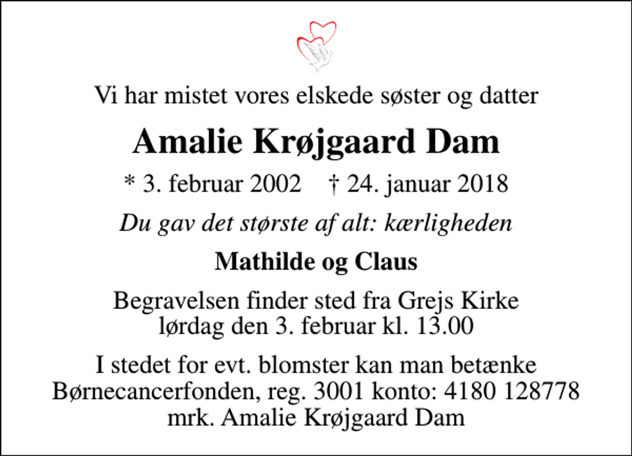 <p>Vi har mistet vores elskede søster og datter<br />Amalie Krøjgaard Dam<br />* 3. februar 2002 ✝ 24. januar 2018<br />Du gav det største af alt: kærligheden<br />Mathilde og Claus<br />Begravelsen finder sted fra Grejs Kirke lørdag den 3. februar kl. 13.00<br />I stedet for evt. blomster kan man betænke<br />Børnecancerfonden reg.3001konto:4180128778mrk. Amalie Krøjgaard<br />Dam</p>