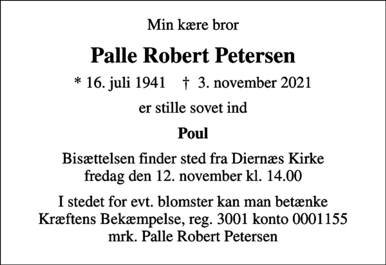 <p>Min kære bror<br />Palle Robert Petersen<br />* 16. juli 1941 ✝ 3. november 2021<br />er stille sovet ind<br />Poul<br />Bisættelsen finder sted fra Diernæs Kirke fredag den 12. november kl. 14.00<br />I stedet for evt. blomster kan man betænke<br />Kræftens Bekæmpelse reg.3001konto0001155mrk. Palle Robert<br />Petersen</p>