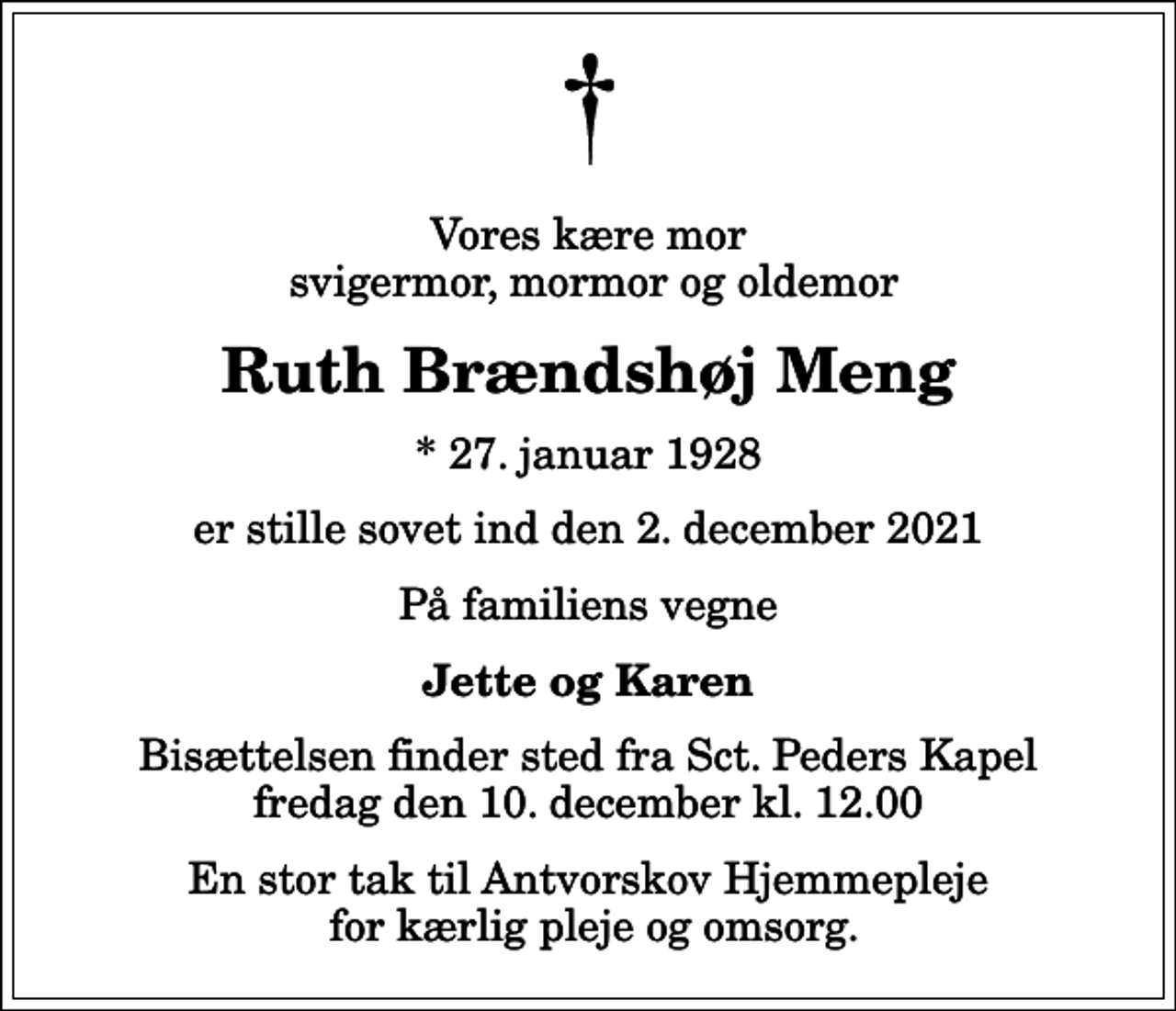 <p>Vores kære mor svigermor, mormor og oldemor<br />Ruth Brændshøj Meng<br />* 27. januar 1928<br />er stille sovet ind den 2. december 2021<br />På familiens vegne<br />Jette og Karen<br />Bisættelsen finder sted fra Sct. Peders Kapel fredag den 10. december kl. 12.00<br />En stor tak til Antvorskov Hjemmepleje for kærlig pleje og omsorg.</p>