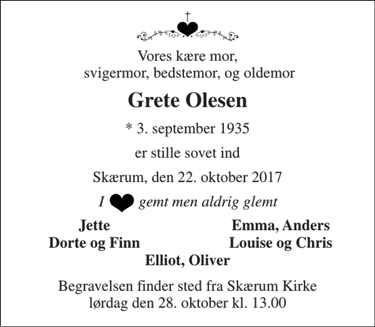 <p>Vores kære mor, svigermor, bedstemor, og oldemor<br />Grete Olesen<br />* 3. september 1935<br />er stille sovet ind<br />Skærum, den 22. oktober 2017<br />I gemt men aldrig glemt<br />Jette<br />Emma, Anders<br />Dorte og Finn<br />Louise og Chris<br />Elliot, Oliver<br />Begravelsen finder sted fra Skærum Kirke lørdag den 28. oktober kl. 13.00</p>
