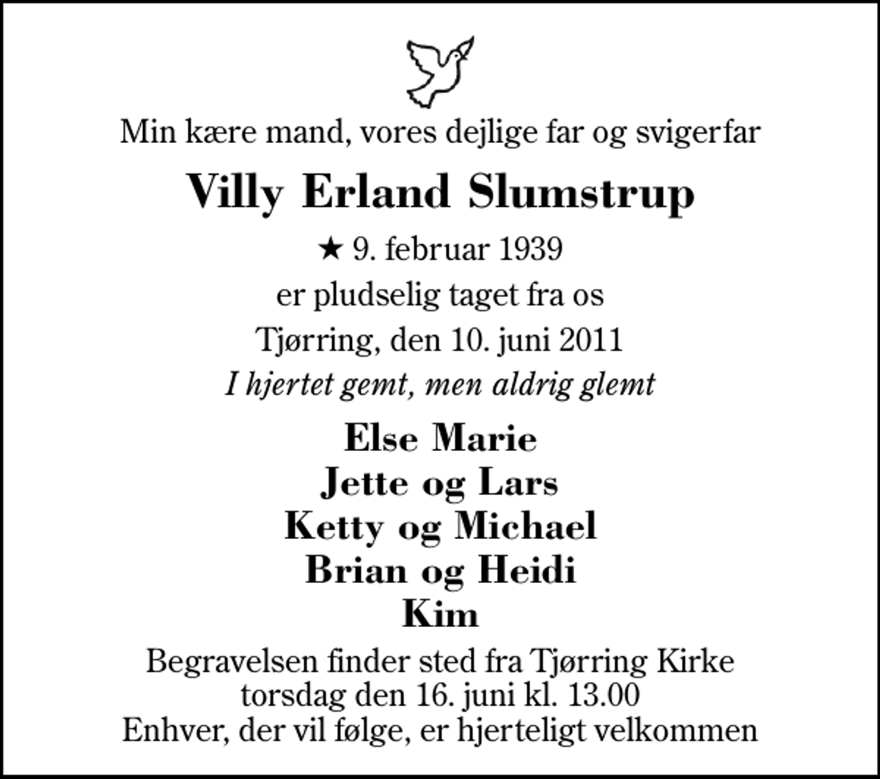 <p>Min kære mand, vores dejlige far og svigerfar<br />Villy Erland Slumstrup<br />* 9. februar 1939<br />er pludselig taget fra os<br />Tjørring, den 10. juni 2011<br />I hjertet gemt, men aldrig glemt<br />Else Marie Jette og Lars Ketty og Michael Brian og Heidi Kim<br />Begravelsen finder sted fra Tjørring Kirke torsdag den 16. juni kl. 13.00 Enhver, der vil følge, er hjerteligt velkommen</p>
