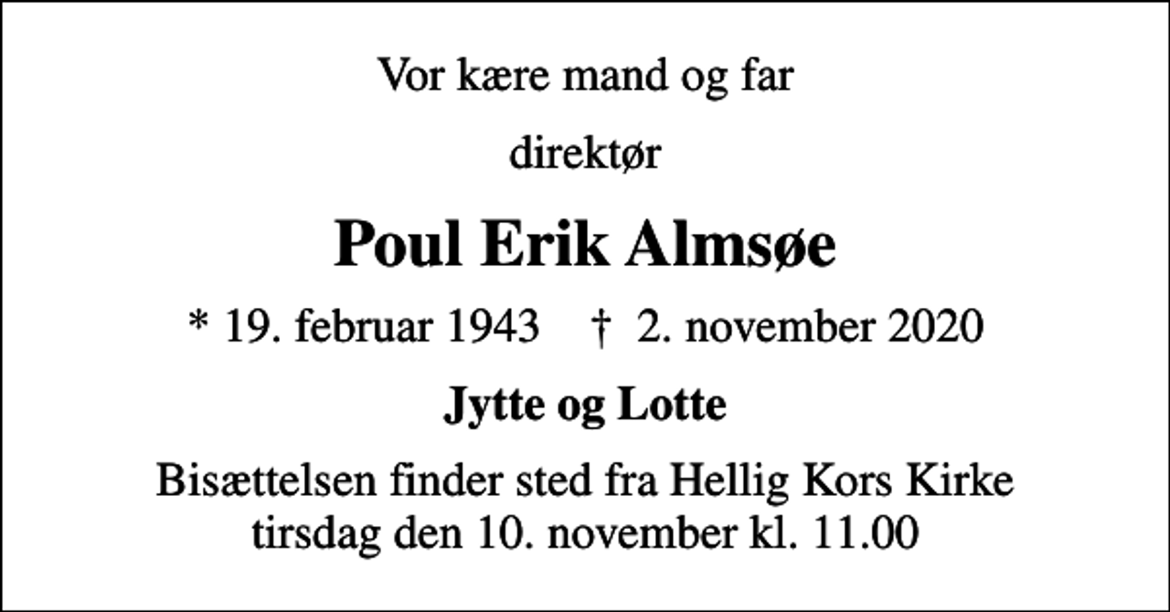 <p>Vor kære mand og far<br />direktør<br />Poul Erik Almsøe<br />* 19. februar 1943 ✝ 2. november 2020<br />Jytte og Lotte<br />Bisættelsen finder sted fra Hellig Kors Kirke tirsdag den 10. november kl. 11.00</p>