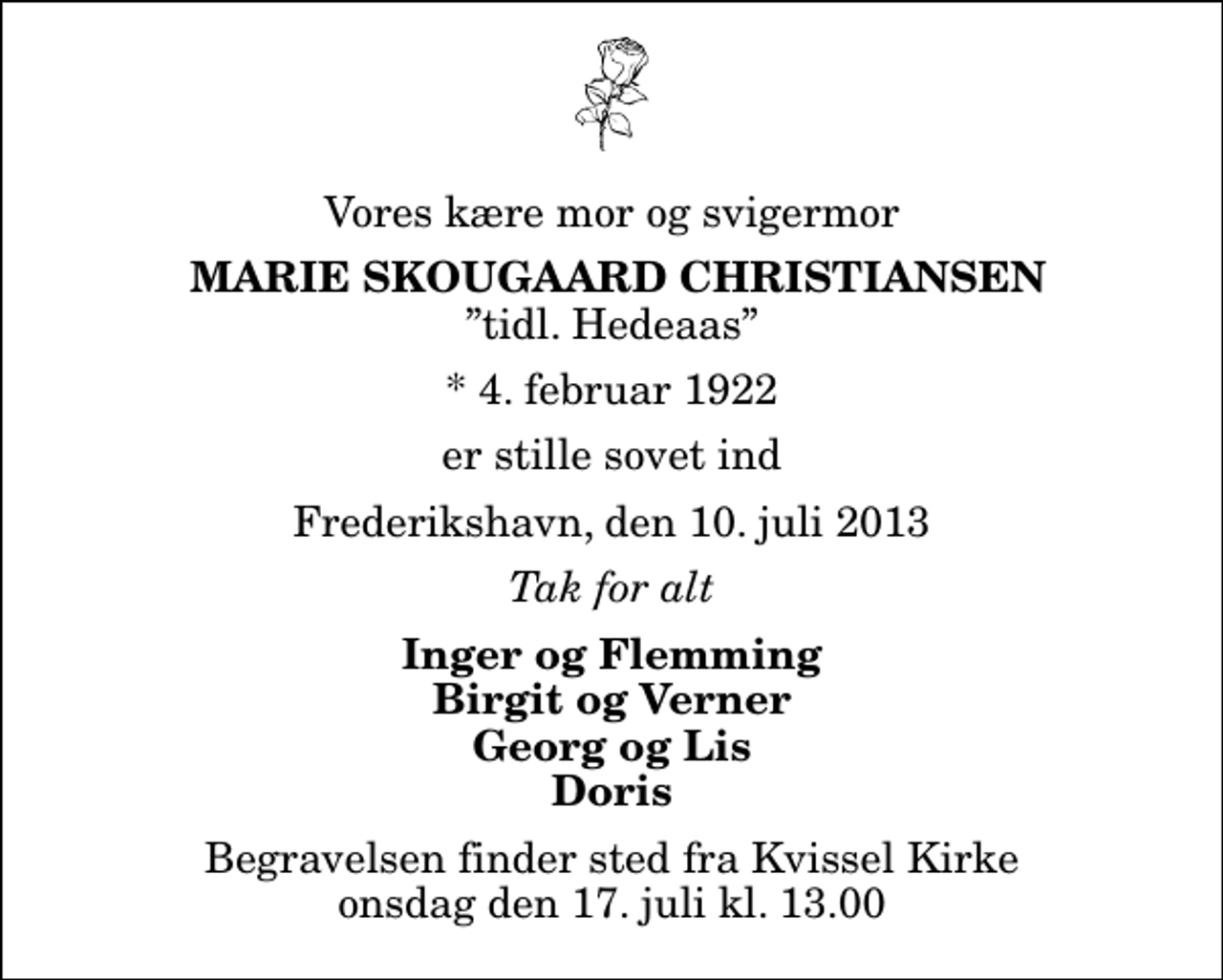 <p>Vores kære mor og svigermor<br />Marie Skougaard Christiansen<br />tidl. Hedeaas<br />* 4. februar 1922<br />er stille sovet ind<br />Frederikshavn, den 10. juli 2013<br />Tak for alt<br />Inger og Flemming Birgit og Verner Georg og Lis Doris<br />Begravelsen finder sted fra Kvissel Kirke onsdag den 17. juli kl. 13.00</p>