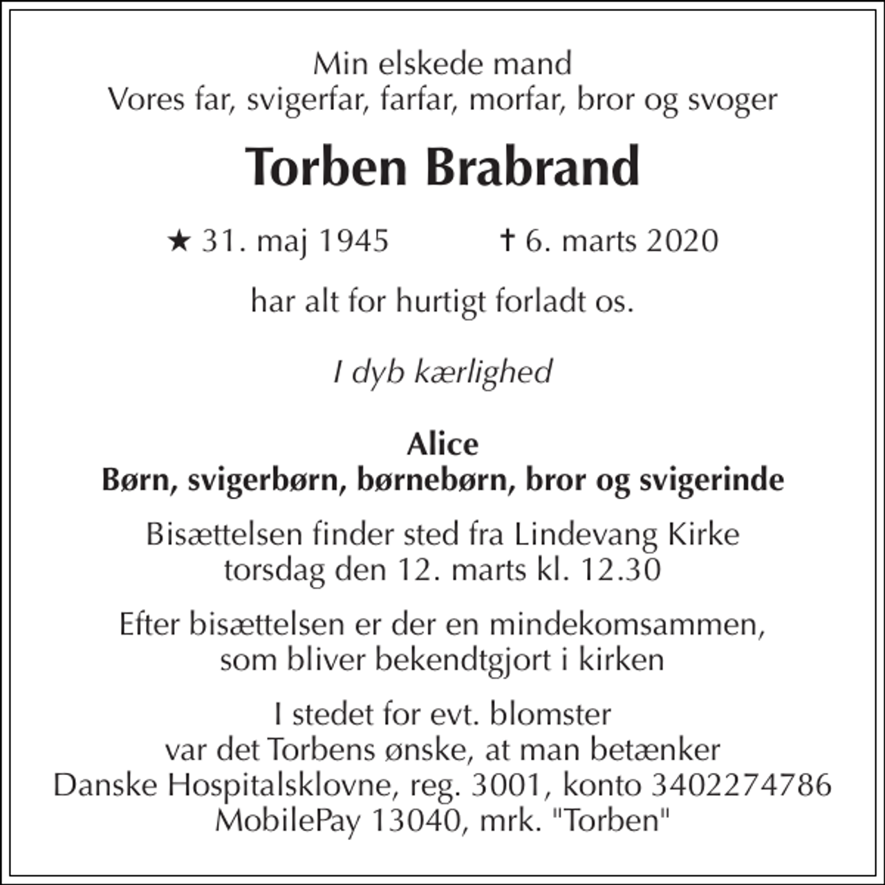 <p>Min elskede mand Vores far, svigerfar, farfar, morfar, bror og svoger<br />Torben Brabrand<br />★​ 31. maj 1945​ ✝​ 6. marts 2020<br />har alt for hurtigt forladt os<br />I dyb kærlighed<br />Alice Børn, svigerbørn, børnebørn, bror og svigerinde<br />Bisættelsen​ finder sted fra Lindevang Kirke​ torsdag den 12. marts​ kl. 12.30<br />Efter bisættelsen er der en mindekomsammen, som bliver bekendtgjort i kirken<br />I stedet for evt. blomster var det Torbens ønske, at man betænker Danske Hospitalsklovne, reg. 3001, konto 3402274786 MobilPay 13040, mrk. "Torben"</p>