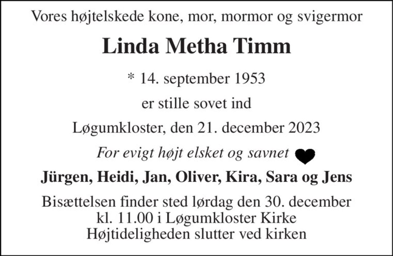 Vores højtelskede kone, mor, mormor og svigermor 
Linda Metha Timm 
*​ 14. september 1953 
er stille sovet ind 
Løgumkloster, den 21. december 2023 
For evigt højt elsket og savnet   
Jürgen, Heidi, Jan, Oliver, Kira, Sara og Jens 
Bisættelsen​ finder sted lørdag den 30. december​ kl. 11.00 i Løgumkloster Kirke Højtideligheden slutter ved kirken