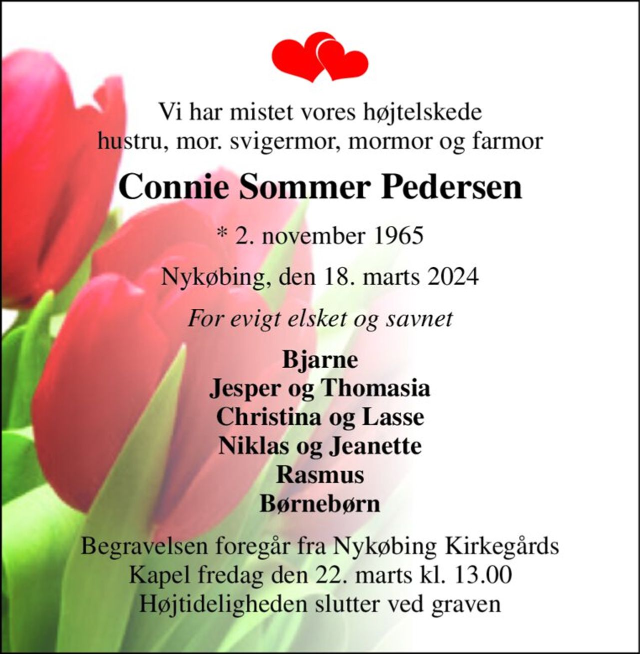 Vi har mistet vores højtelskede hustru, mor. svigermor, mormor og farmor 
Connie Sommer Pedersen 
* 2. november 1965 
Nykøbing, den 18. marts 2024 
For evigt elsket og savnet 
Bjarne Jesper og Thomasia Christina og Lasse Niklas og Jeanette Rasmus Børnebørn 
Begravelsen foregår fra Nykøbing Kirkegårds Kapel fredag den 22. marts kl. 13.00 Højtideligheden slutter ved graven