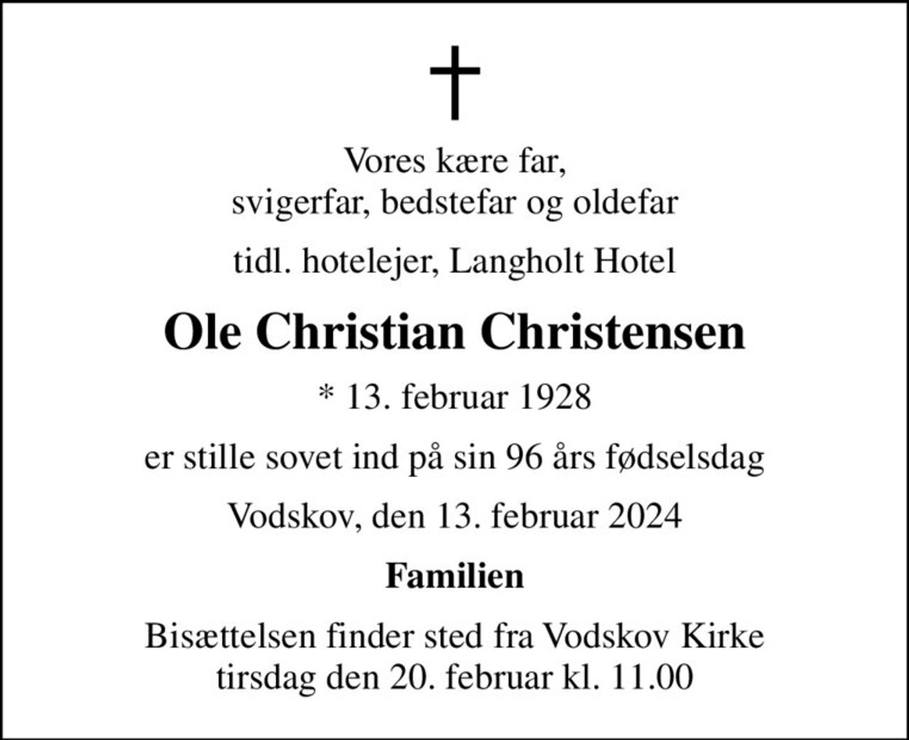 Vores kære far, svigerfar, bedstefar og oldefar
tidl. hotelejer, Langholt Hotel
Ole Christian Christensen
* 13. februar 1928
er stille sovet ind på sin 96 års fødselsdag
Vodskov, den 13. februar 2024
Familien
Bisættelsen finder sted fra Vodskov Kirke  tirsdag den 20. februar kl. 11.00