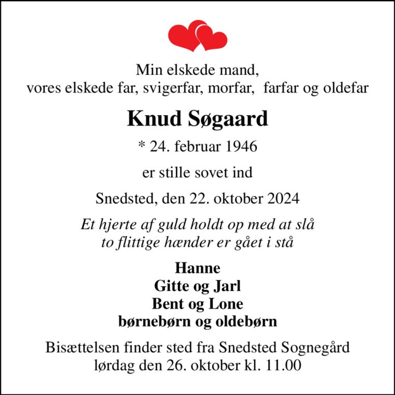 Min elskede mand, vores elskede far, svigerfar, morfar,  farfar og oldefar
Knud Søgaard
* 24. februar 1946
er stille sovet ind
Snedsted, den 22. oktober 2024
Et hjerte af guld holdt op med at slå to flittige hænder er gået i stå
Hanne Gitte og Jarl Bent og Lone børnebørn og oldebørn
Bisættelsen finder sted fra Snedsted Sognegård lørdag den 26. oktober kl. 11.00