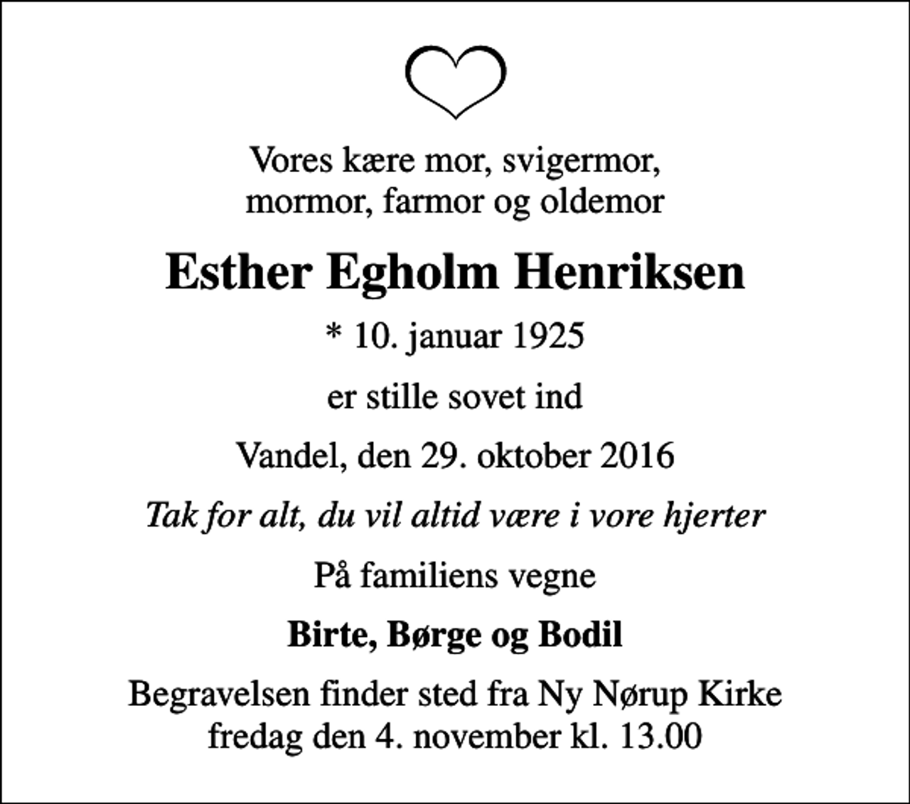 <p>Vores kære mor, svigermor, mormor, farmor og oldemor<br />Esther Egholm Henriksen<br />* 10. januar 1925<br />er stille sovet ind<br />Vandel, den 29. oktober 2016<br />Tak for alt, du vil altid være i vore hjerter<br />På familiens vegne<br />Birte, Børge og Bodil<br />Begravelsen finder sted fra Ny Nørup Kirke fredag den 4. november kl. 13.00</p>
