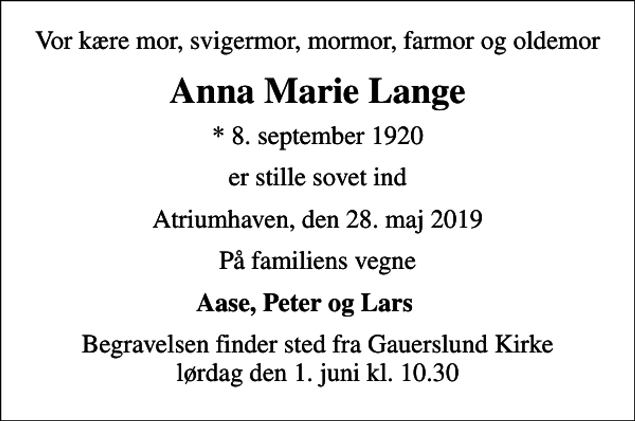 <p>Vor kære mor, svigermor, mormor, farmor og oldemor<br />Anna Marie Lange<br />* 8. september 1920<br />er stille sovet ind<br />Atriumhaven, den 28. maj 2019<br />På familiens vegne<br />Aase, Peter og Lars<br />Begravelsen finder sted fra Gauerslund Kirke lørdag den 1. juni kl. 10.30</p>