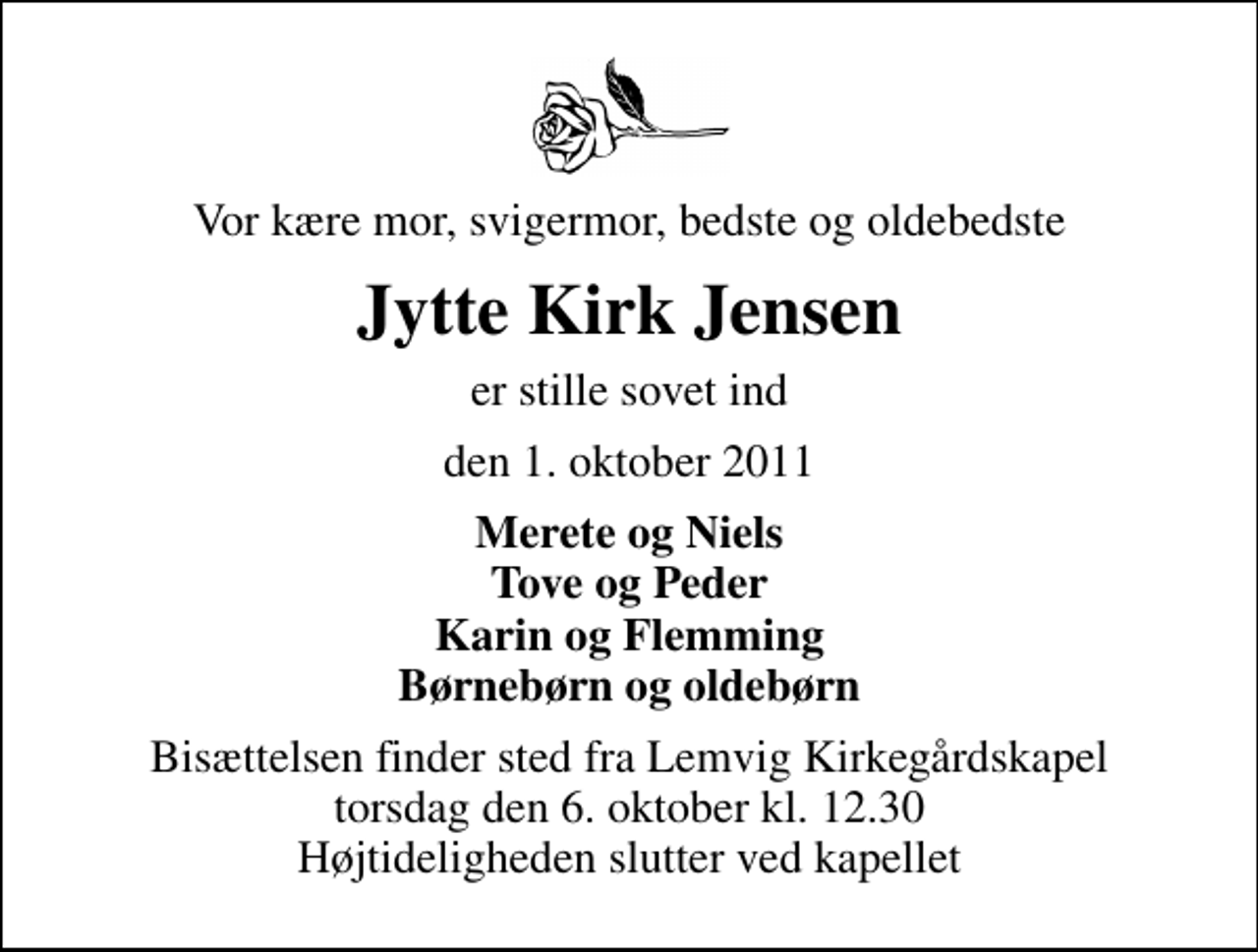 <p>Vor kære mor, svigermor, bedste og oldebedste<br />Jytte Kirk Jensen<br />er stille sovet ind<br />den 1. oktober 2011<br />Merete og Niels Tove og Peder Karin og Flemming Børnebørn og oldebørn<br />Bisættelsen finder sted fra Lemvig Kirkegårdskapel torsdag den 6. oktober kl. 12.30 Højtideligheden slutter ved kapellet</p>