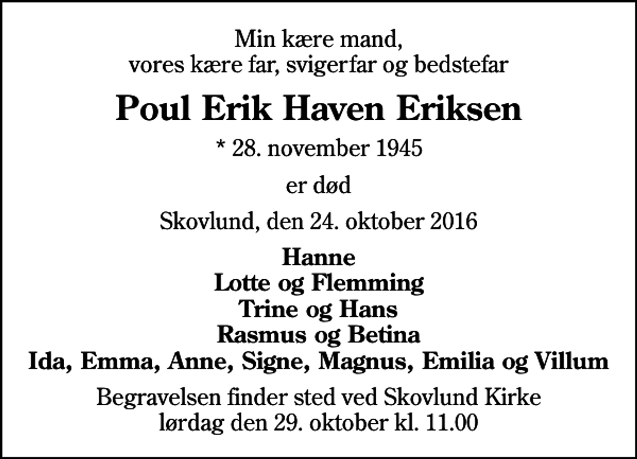 <p>Min kære mand, vores kære far, svigerfar og bedstefar<br />Poul Erik Haven Eriksen<br />* 28. november 1945<br />er død<br />Skovlund, den 24. oktober 2016<br />Hanne Lotte og Flemming Trine og Hans Rasmus og Betina Ida, Emma, Anne, Signe, Magnus, Emilia og Villum<br />Begravelsen finder sted ved Skovlund Kirke lørdag den 29. oktober kl. 11.00</p>