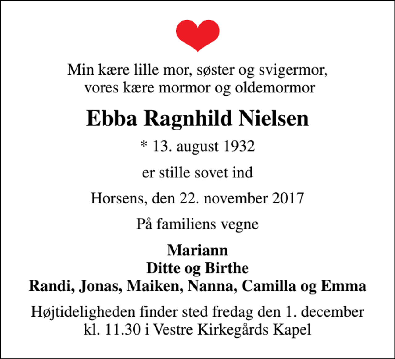 <p>Min kære lille mor, søster og svigermor, vores kære mormor og oldemormor<br />Ebba Ragnhild Nielsen<br />* 13. august 1932<br />er stille sovet ind<br />Horsens, den 22. november 2017<br />På familiens vegne<br />Mariann Ditte og Birthe Randi, Jonas, Maiken, Nanna, Camilla og Emma<br />Højtideligheden finder sted fredag den 1. december kl. 11.30 i Vestre Kirkegårds Kapel</p>