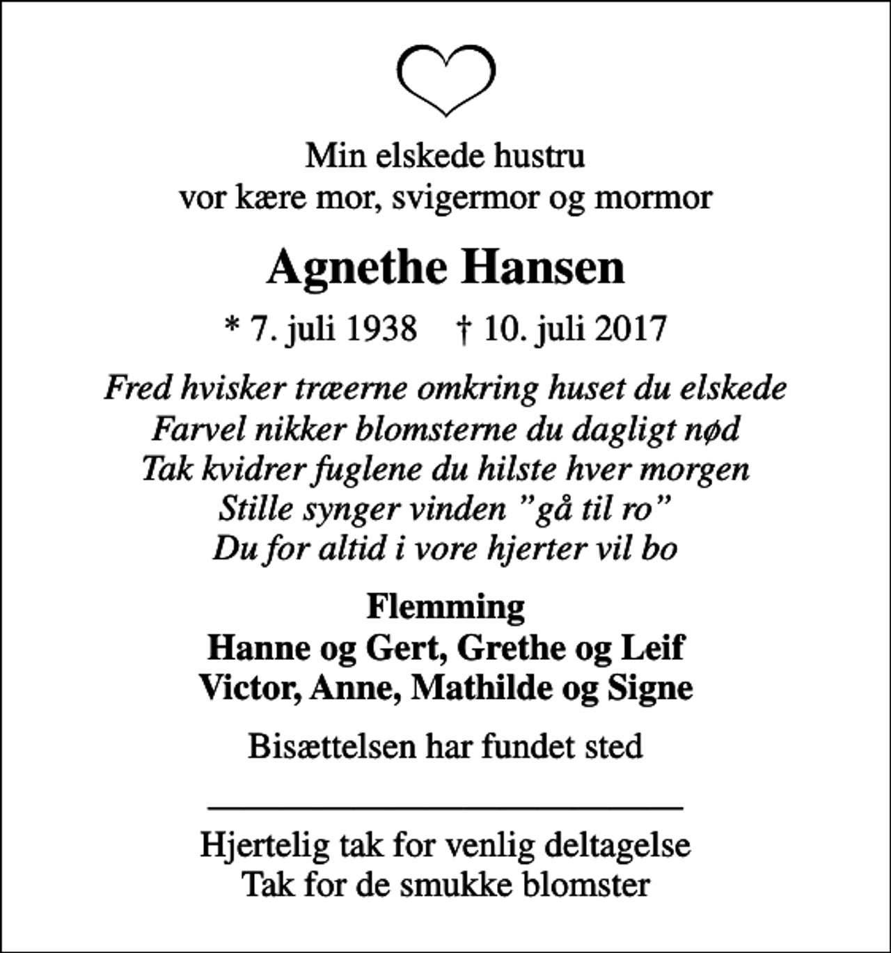<p>Min elskede hustru vor kære mor, svigermor og mormor<br />Agnethe Hansen<br />* 7. juli 1938 ✝ 10. juli 2017<br />Fred hvisker træerne omkring huset du elskede Farvel nikker blomsterne du dagligt nød Tak kvidrer fuglene du hilste hver morgen Stille synger vinden gå til ro Du for altid i vore hjerter vil bo<br />Flemming Hanne og Gert, Grethe og Leif Victor, Anne, Mathilde og Signe<br />Bisættelsen har fundet sted<br />Hjertelig tak for venlig deltagelse Tak for de smukke blomster</p>