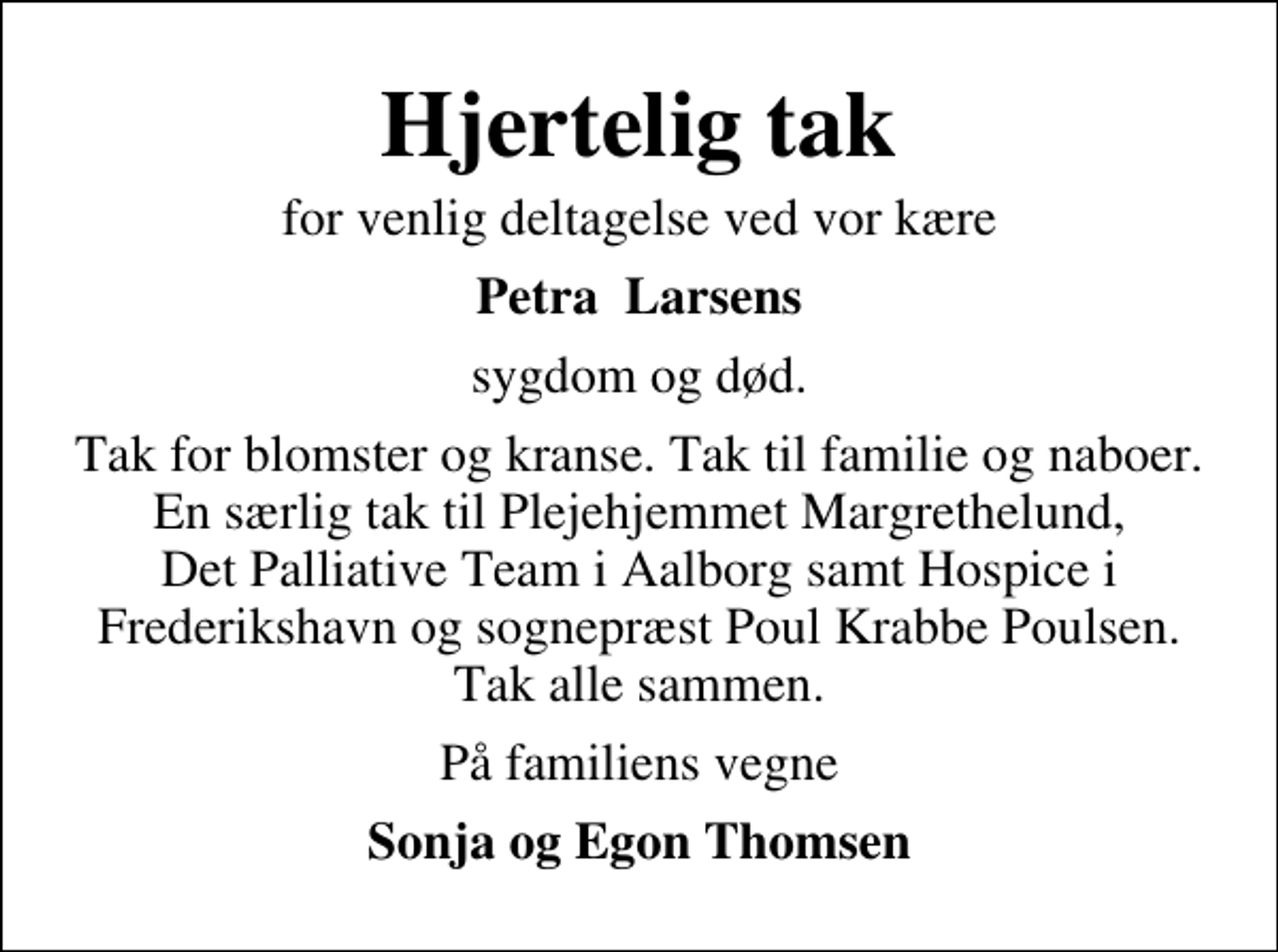 <p>Hjertelig tak<br />for venlig deltagelse ved vor kære<br />Petra Larsens<br />sygdom og død.<br />Tak for blomster og kranse. Tak til familie og naboer. En særlig tak til Plejehjemmet Margrethelund, Det Palliative Team i Aalborg samt Hospice i Frederikshavn og sognepræst Poul Krabbe Poulsen. Tak alle sammen.<br />På familiens vegne<br />Sonja og Egon Thomsen</p>