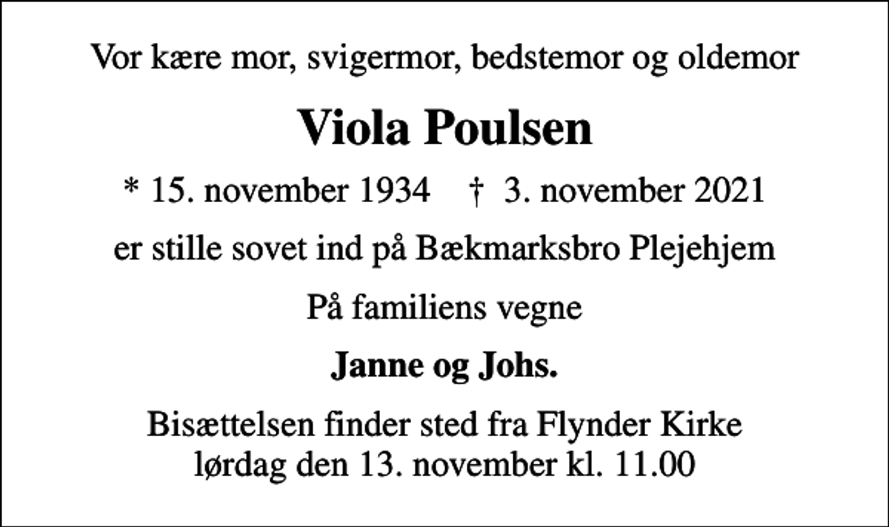 <p>Vor kære mor, svigermor, bedstemor og oldemor<br />Viola Poulsen<br />* 15. november 1934 ✝ 3. november 2021<br />er stille sovet ind på Bækmarksbro Plejehjem<br />På familiens vegne<br />Janne og Johs.<br />Bisættelsen finder sted fra Flynder Kirke lørdag den 13. november kl. 11.00</p>