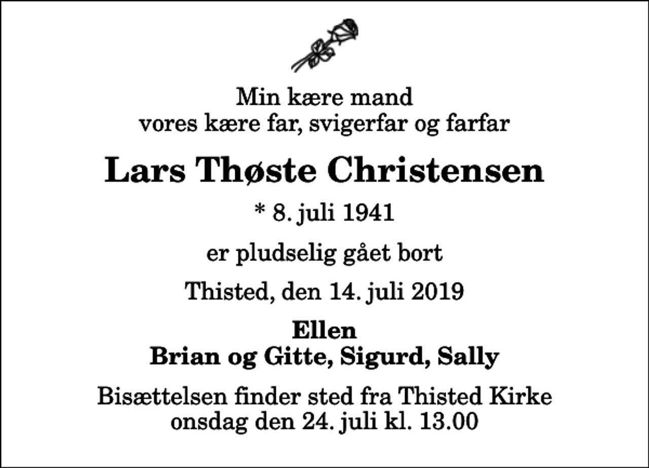 <p>Min kære mand vores kære far, svigerfar og farfar<br />Lars Thøste Christensen<br />* 8. juli 1941<br />er pludselig gået bort<br />Thisted, den 14. juli 2019<br />Ellen Brian og Gitte, Sigurd, Sally<br />Bisættelsen finder sted fra Thisted Kirke onsdag den 24. juli kl. 13.00</p>