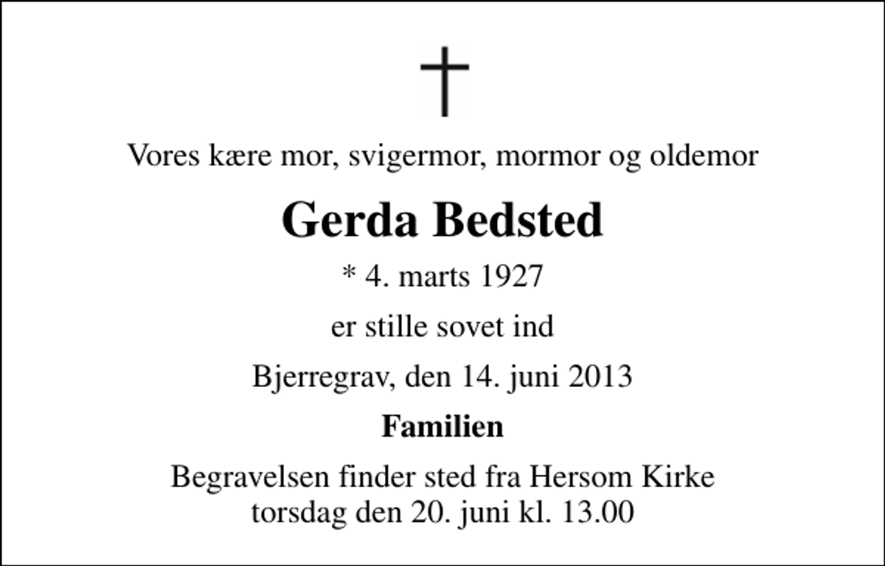 <p>Vores kære mor, svigermor, mormor og oldemor<br />Gerda Bedsted<br />* 4. marts 1927<br />er stille sovet ind<br />Bjerregrav, den 14. juni 2013<br />Familien<br />Begravelsen finder sted fra Hersom Kirke torsdag den 20. juni kl. 13.00</p>