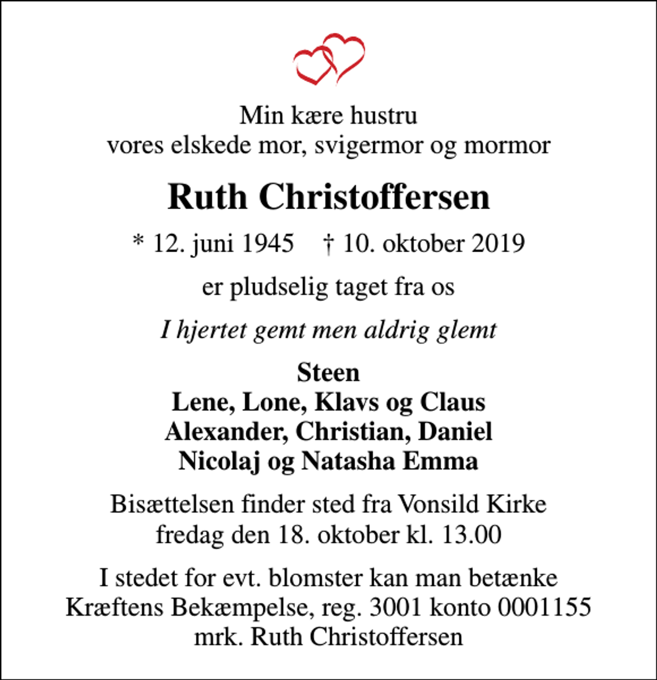 <p>Min kære hustru vores elskede mor, svigermor og mormor<br />Ruth Christoffersen<br />* 12. juni 1945 ✝ 10. oktober 2019<br />er pludselig taget fra os<br />I hjertet gemt men aldrig glemt<br />Steen Lene, Lone, Klavs og Claus Alexander, Christian, Daniel Nicolaj og Natasha Emma<br />Bisættelsen finder sted fra Vonsild Kirke fredag den 18. oktober kl. 13.00<br />I stedet for evt. blomster kan man betænke<br />Kræftens Bekæmpelse reg.3001konto0001155mrk. Ruth<br />Christoffersen</p>