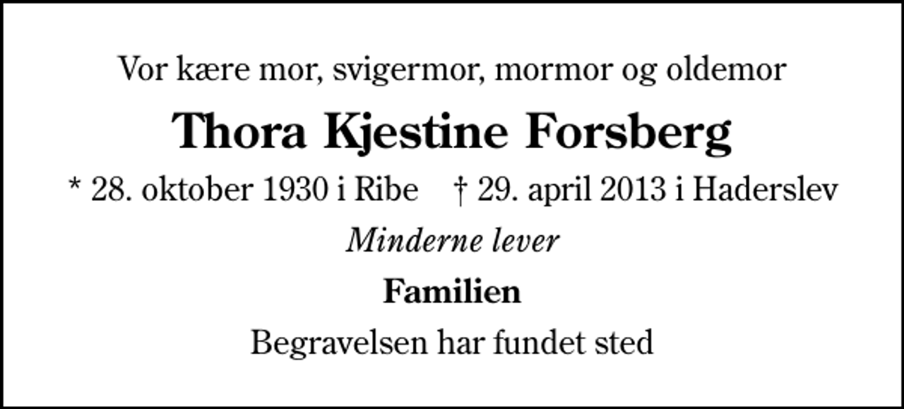<p>Vor kære mor, svigermor, mormor og oldemor<br />Thora Kjestine Forsberg<br />* 28. oktober 1930 i Ribe ✝ 29. april 2013 i Haderslev<br />Minderne lever<br />Familien<br />Begravelsen har fundet sted</p>