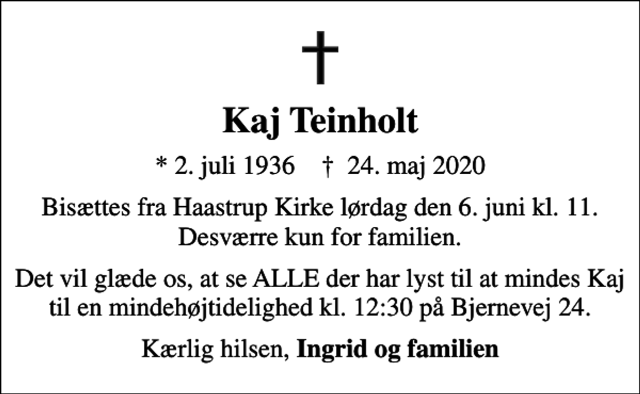 <p>Kaj Teinholt<br />* 2. juli 1936 ✝ 24. maj 2020<br />Bisættes fra Haastrup Kirke lørdag den 6. juni kl. 11. Desværre kun for familien.<br />Det vil glæde os, at se ALLE der har lyst til at mindes Kaj til en mindehøjtidelighed kl. 12:30 på Bjernevej 24.<br />Kærlig hilsen, <em>Ingrid og familien</em></p>