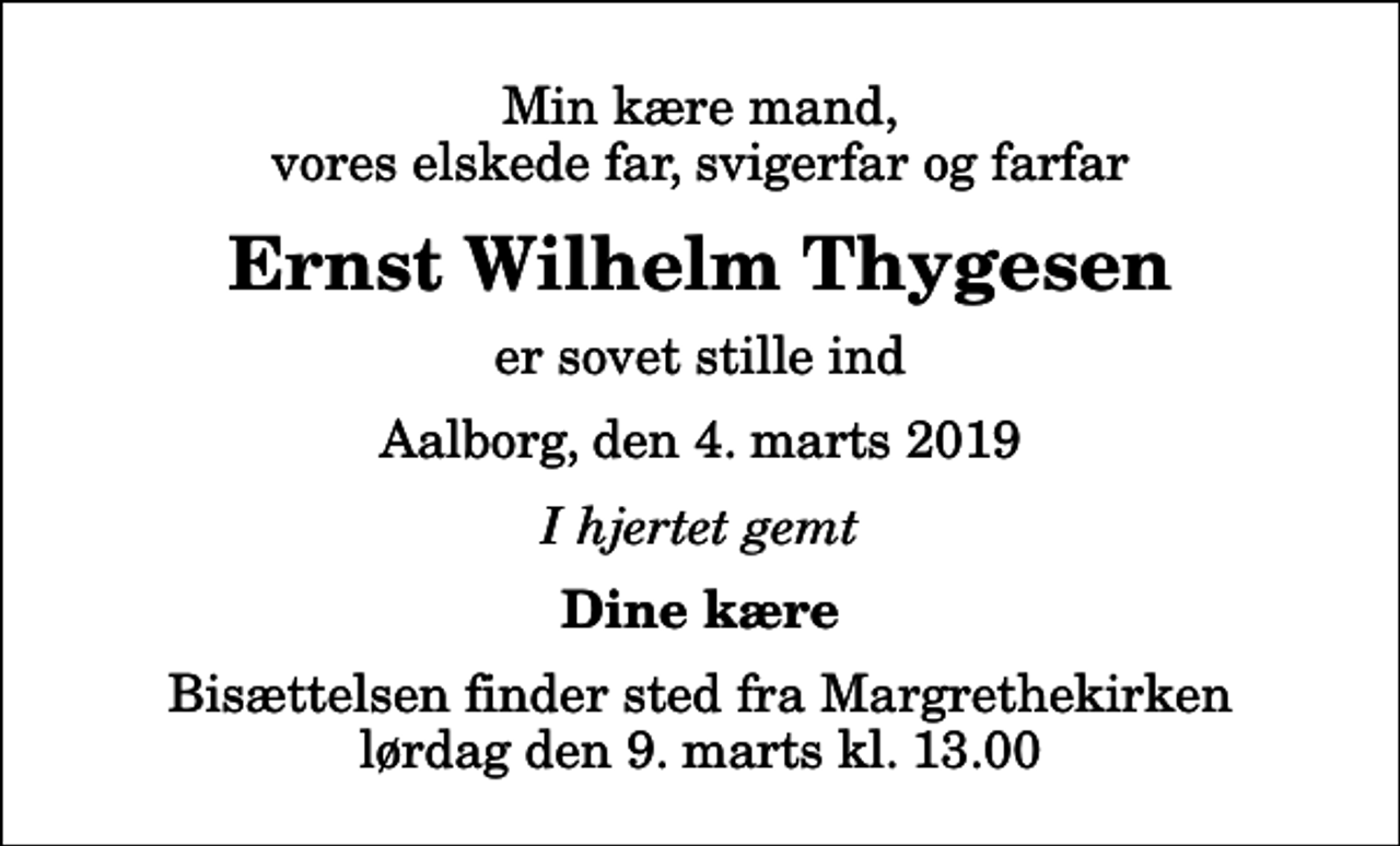 <p>Min kære mand, vores elskede far, svigerfar og farfar<br />Ernst Wilhelm Thygesen<br />er sovet stille ind<br />Aalborg, den 4. marts 2019<br />I hjertet gemt<br />Dine kære<br />Bisættelsen finder sted fra Margrethekirken lørdag den 9. marts kl. 13.00</p>