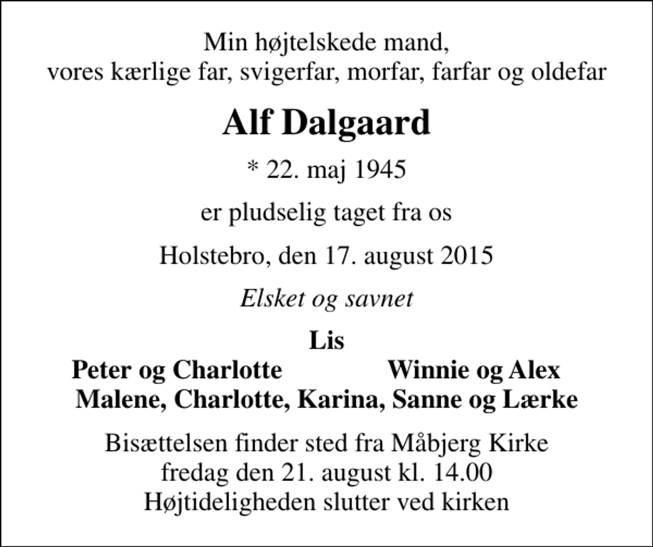 <p>Min højtelskede mand, vores kærlige far, svigerfar, morfar, farfar og oldefar<br />Alf Dalgaard<br />* 22. maj 1945<br />er pludselig taget fra os<br />Holstebro, den 17. august 2015<br />Elsket og savnet<br />Lis<br />Peter og Charlotte<br />Winnie og Alex<br />Bisættelsen finder sted fra Måbjerg Kirke fredag den 21. august kl. 14.00 Højtideligheden slutter ved kirken</p>