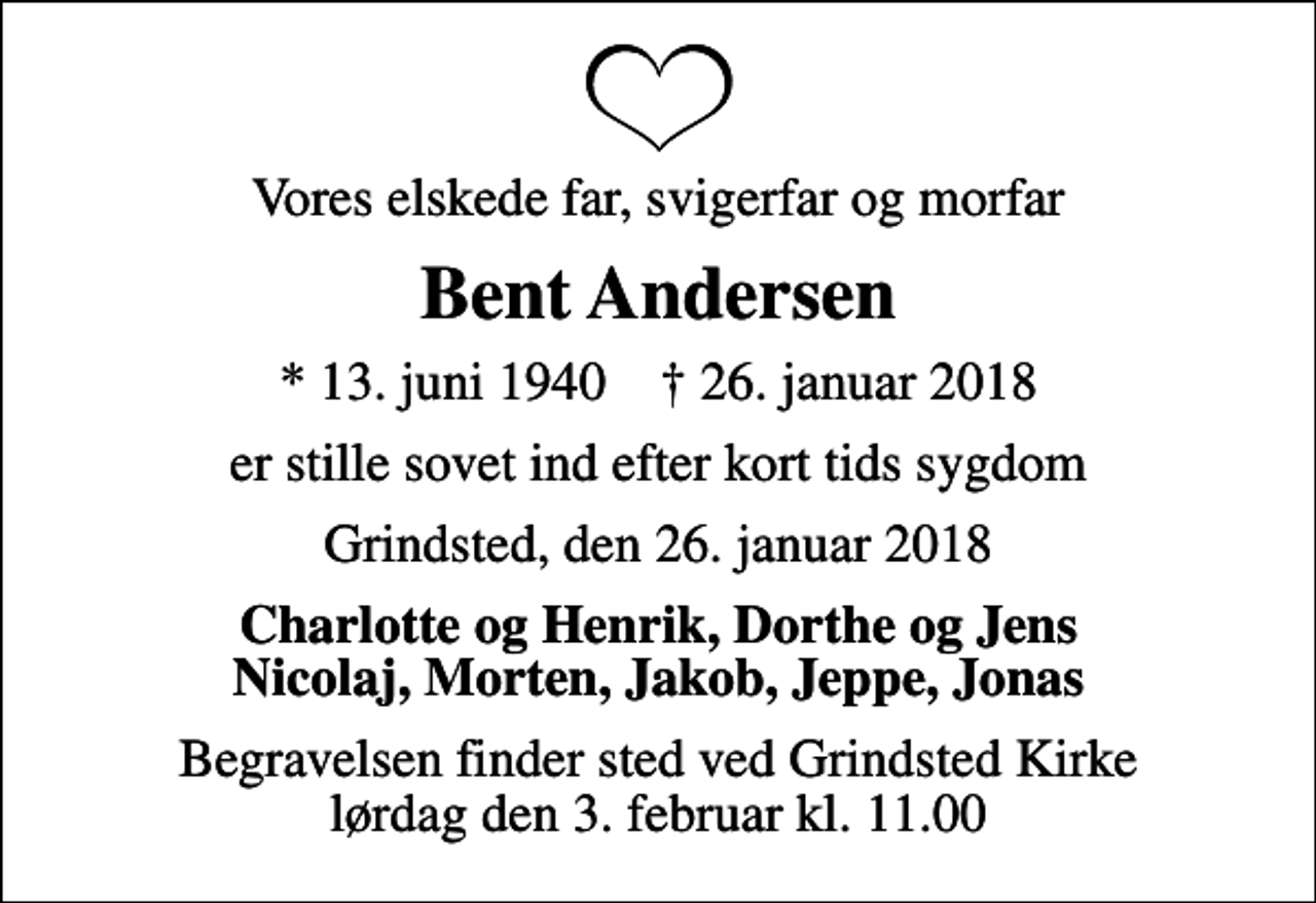 <p>Vores elskede far, svigerfar og morfar<br />Bent Andersen<br />* 13. juni 1940 ✝ 26. januar 2018<br />er stille sovet ind efter kort tids sygdom<br />Grindsted, den 26. januar 2018<br />Charlotte og Henrik, Dorthe og Jens Nicolaj, Morten, Jakob, Jeppe, Jonas<br />Begravelsen finder sted ved Grindsted Kirke lørdag den 3. februar kl. 11.00</p>
