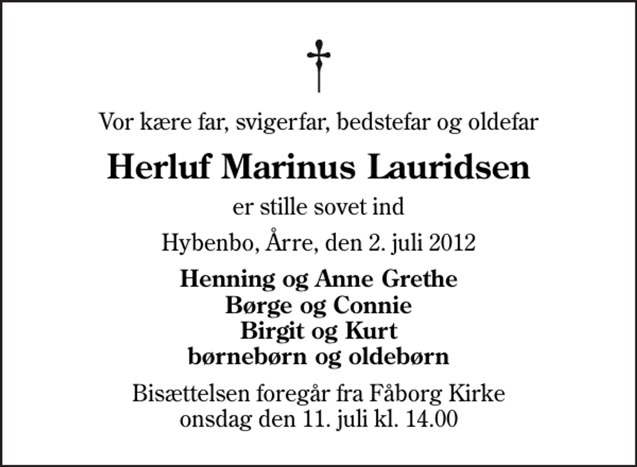 <p>Vor kære far, svigerfar, bedstefar og oldefar<br />Herluf Marinus Lauridsen<br />er stille sovet ind<br />Hybenbo, Årre, den 2. juli 2012<br />Henning og Anne Grethe Børge og Connie Birgit og Kurt børnebørn og oldebørn<br />Bisættelsen foregår fra Fåborg Kirke onsdag den 11. juli kl. 14.00</p>