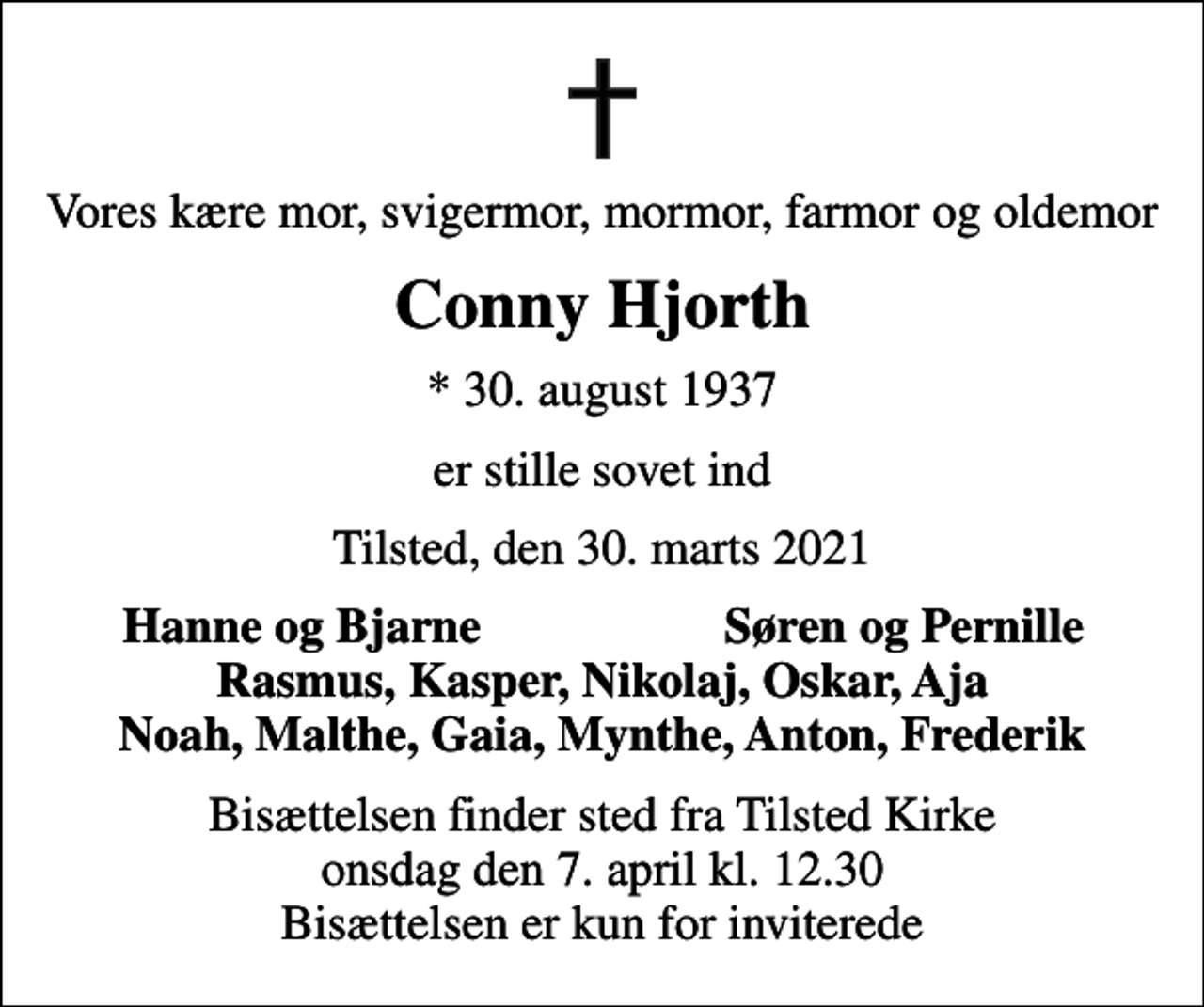 <p>Vores kære mor, svigermor, mormor, farmor og oldemor<br />Conny Hjorth<br />* 30. august 1937<br />er stille sovet ind<br />Tilsted, den 30. marts 2021<br />Hanne og Bjarne<br />Søren og Pernille<br />Bisættelsen finder sted fra Tilsted Kirke onsdag den 7. april kl. 12.30 Bisættelsen er kun for inviterede</p>