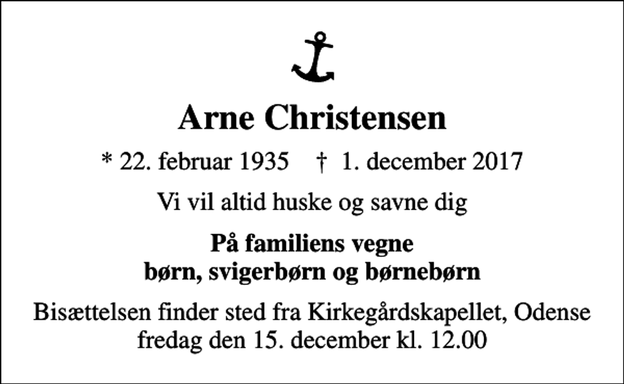 <p>Arne Christensen<br />* 22. februar 1935 ✝ 1. december 2017<br />Vi vil altid huske og savne dig<br />På familiens vegne børn, svigerbørn og børnebørn<br />Bisættelsen finder sted fra Kirkegårdskapellet, Odense fredag den 15. december kl. 12.00</p>
