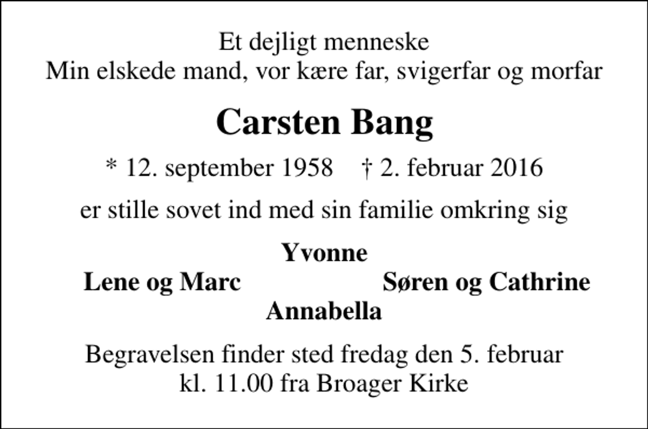 <p>Et dejligt menneske Min elskede mand, vor kære far, svigerfar og morfar<br />Carsten Bang<br />* 12. september 1958 2. februar 2016<br />er stille sovet ind med sin familie omkring sig<br />Yvonne<br />Lene og Marc<br />Søren og Cathrine<br />Begravelsen finder sted fredag den 5. februar kl. 11.00 fra Broager Kirke</p>