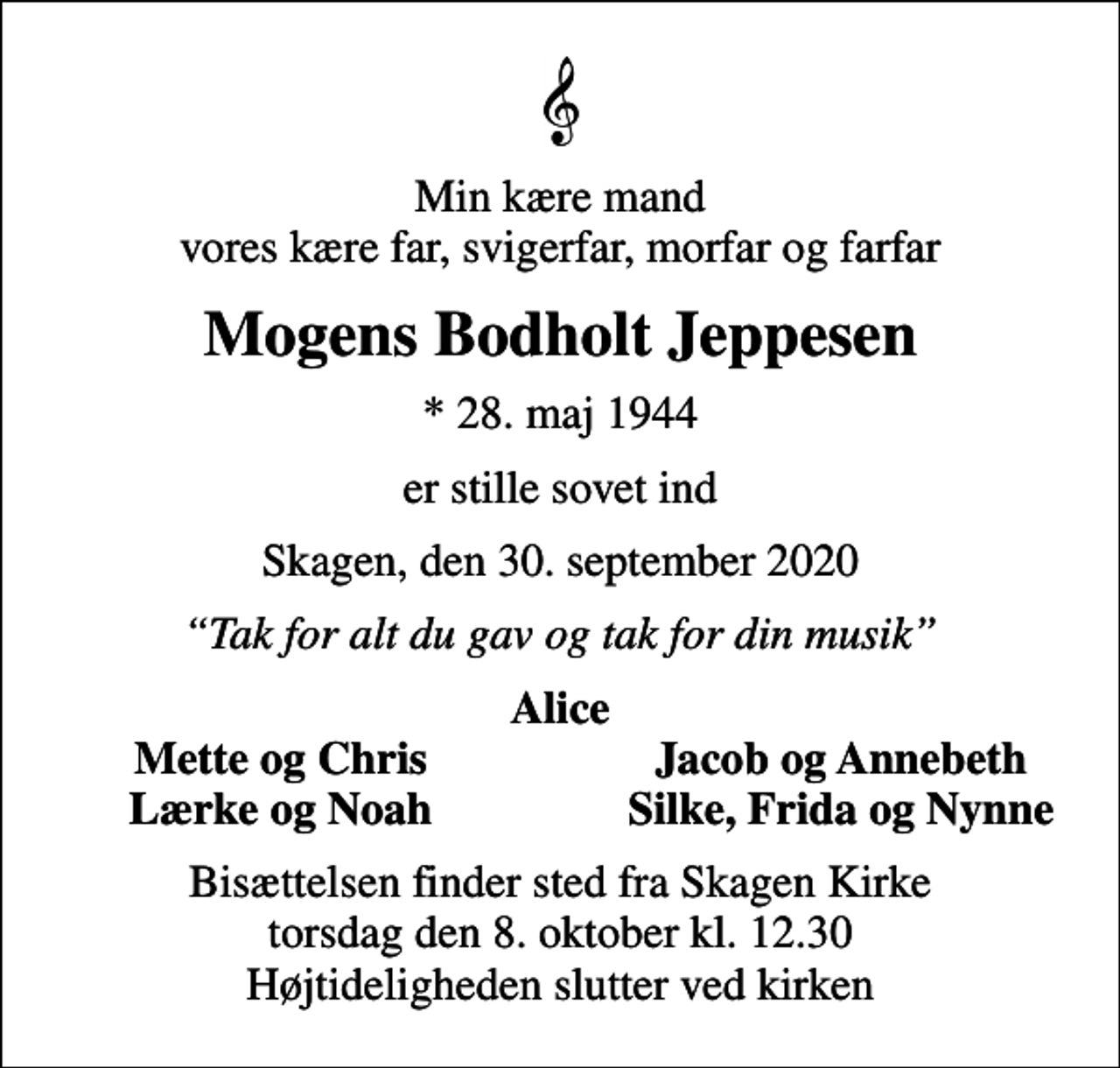 <p>Min kære mand vores kære far, svigerfar, morfar og farfar<br />Mogens Bodholt Jeppesen<br />* 28. maj 1944<br />er stille sovet ind<br />Skagen, den 30. september 2020<br />Tak for alt du gav og tak for din musik<br />Alice<br />Mette og Chris<br />Jacob og Annebeth<br />Lærke og Noah<br />Silke, Frida og Nynne<br />Bisættelsen finder sted fra Skagen Kirke torsdag den 8. oktober kl. 12.30 Højtideligheden slutter ved kirken</p>