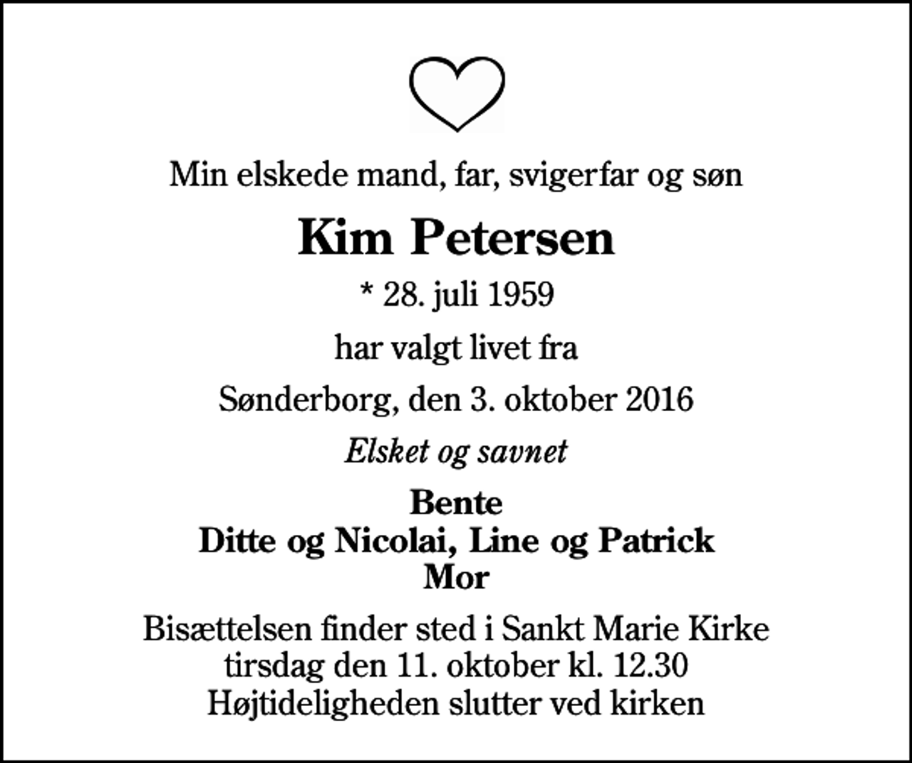 <p>Min elskede mand, far, svigerfar og søn<br />Kim Petersen<br />* 28. juli 1959<br />har valgt livet fra<br />Sønderborg, den 3. oktober 2016<br />Elsket og savnet<br />Bente Ditte og Nicolai, Line og Patrick Mor<br />Bisættelsen finder sted i Sankt Marie Kirke tirsdag den 11. oktober kl. 12.30 Højtideligheden slutter ved kirken</p>