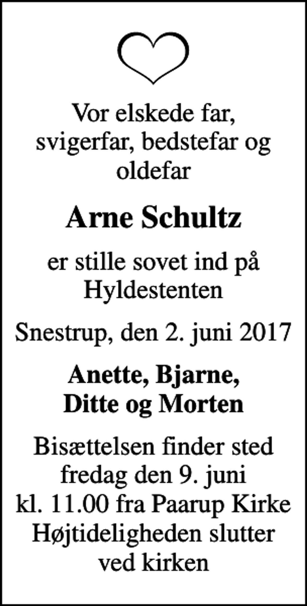 <p>Vor elskede far, svigerfar, bedstefar og oldefar<br />Arne Schultz<br />er stille sovet ind på Hyldestenten<br />Snestrup, den 2. juni 2017<br />Anette, Bjarne, Ditte og Morten<br />Bisættelsen finder sted fredag den 9. juni kl. 11.00 fra Paarup Kirke Højtideligheden slutter ved kirken</p>