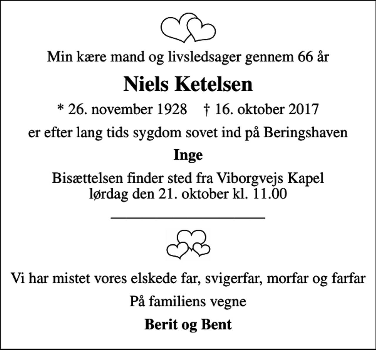 <p>Min kære mand og livsledsager gennem 66 år<br />Niels Ketelsen<br />* 26. november 1928 ✝ 16. oktober 2017<br />er efter lang tids sygdom sovet ind på Beringshaven<br />Inge<br />Bisættelsen finder sted fra Viborgvejs Kapel lørdag den 21. oktober kl. 11.00<br />Vi har mistet vores elskede far, svigerfar, morfar og farfar<br />På familiens vegne<br />Berit og Bent</p>