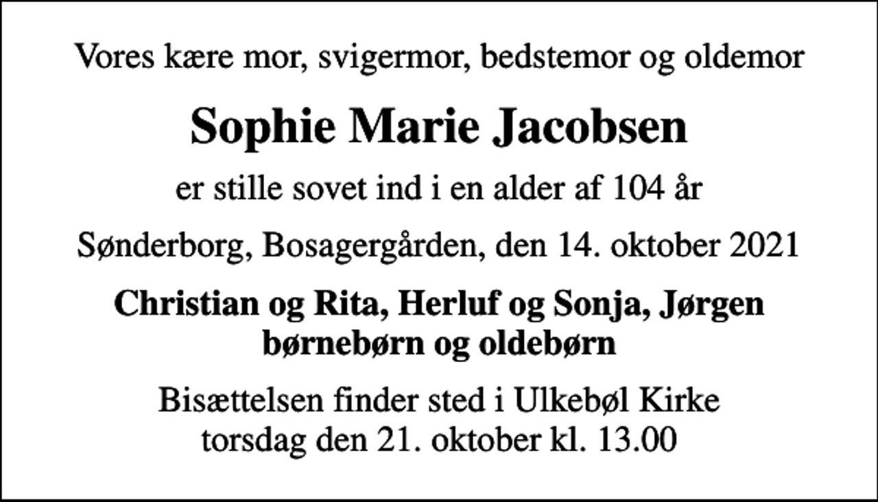 <p>Vores kære mor, svigermor, bedstemor og oldemor<br />Sophie Marie Jacobsen<br />er stille sovet ind i en alder af 104 år<br />Sønderborg, Bosagergården, den 14. oktober 2021<br />Christian og Rita, Herluf og Sonja, Jørgen børnebørn og oldebørn<br />Bisættelsen finder sted i Ulkebøl Kirke torsdag den 21. oktober kl. 13.00</p>