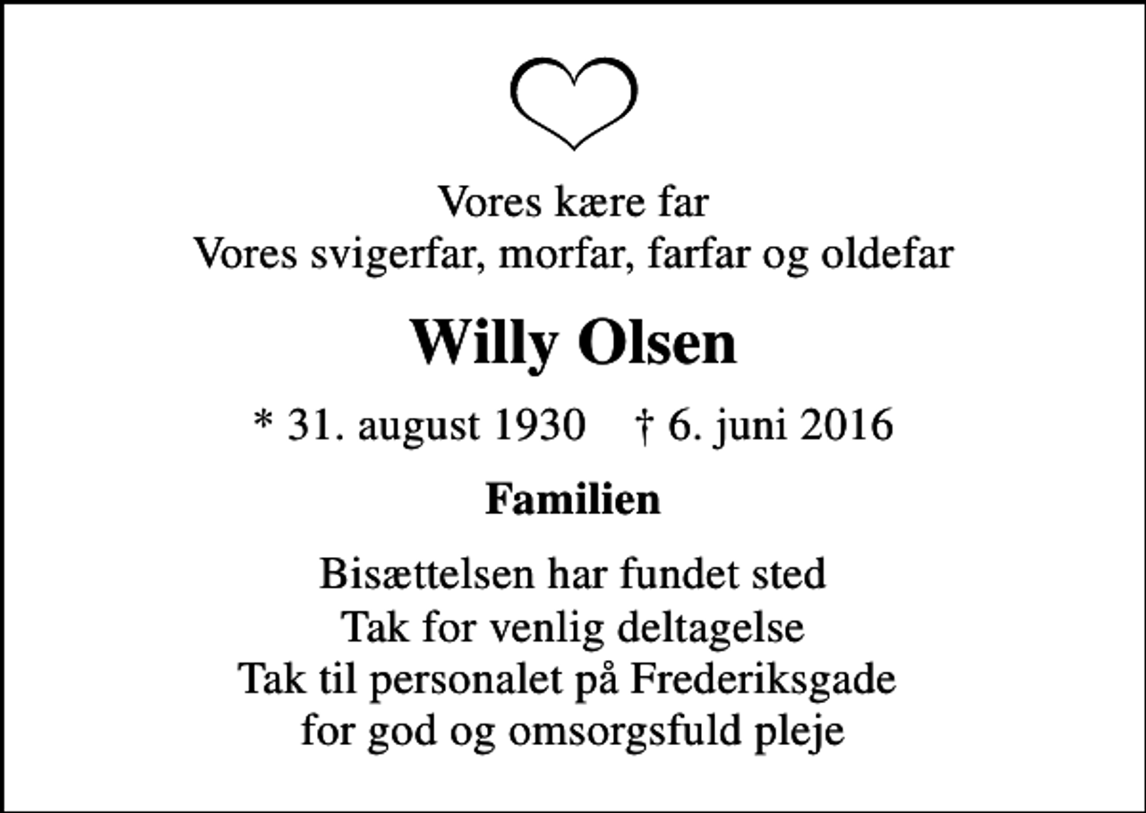 <p>Vores kære far Vores svigerfar, morfar, farfar og oldefar<br />Willy Olsen<br />* 31. august 1930 ✝ 6. juni 2016<br />Familien<br />Bisættelsen har fundet sted Tak for venlig deltagelse Tak til personalet på Frederiksgade for god og omsorgsfuld pleje</p>