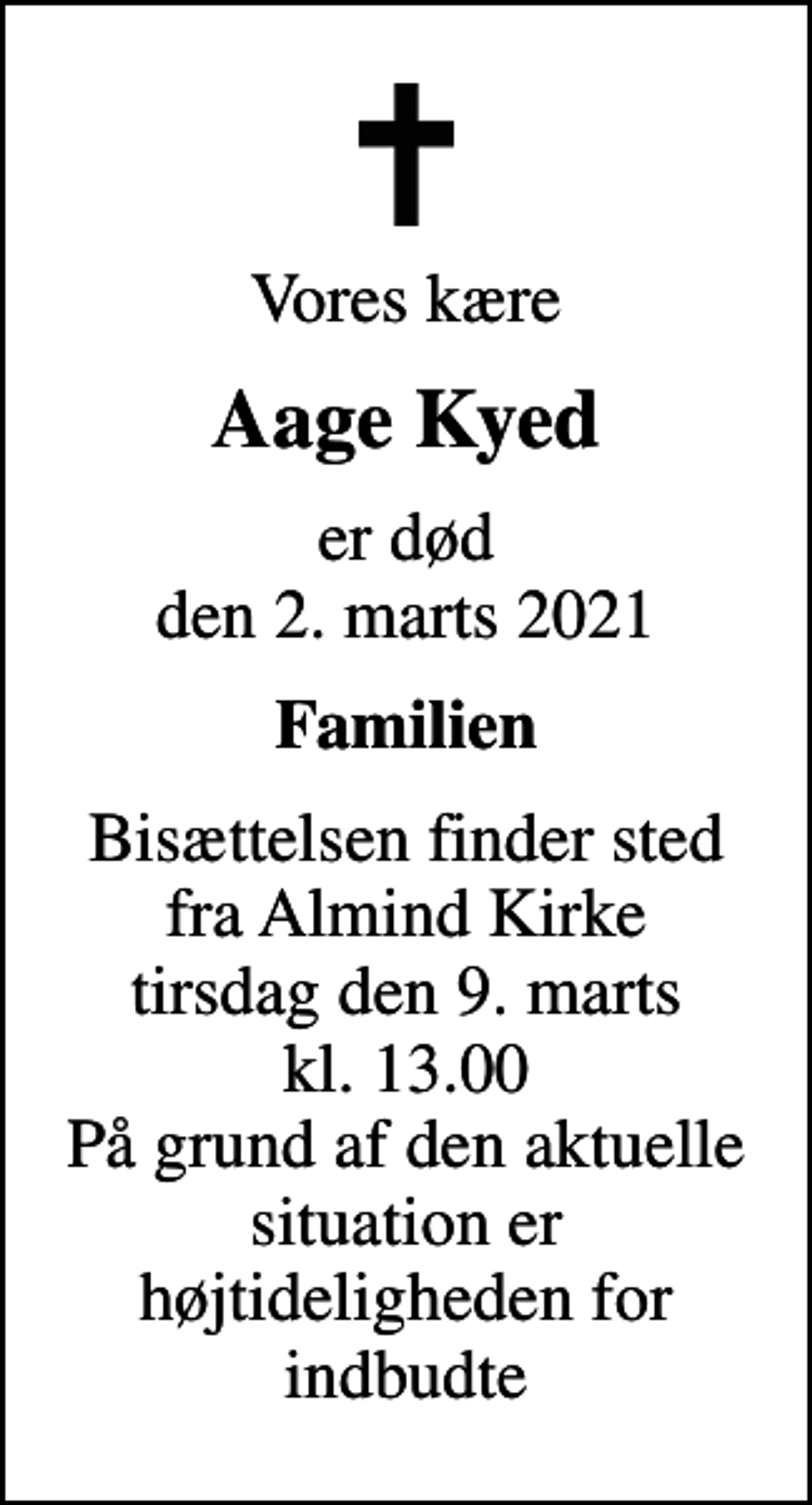 <p>Vores kære<br />Aage Kyed<br />er død den 2. marts 2021<br />Familien<br />Bisættelsen finder sted fra Almind Kirke tirsdag den 9. marts kl. 13.00 På grund af den aktuelle situation er højtideligheden for indbudte</p>