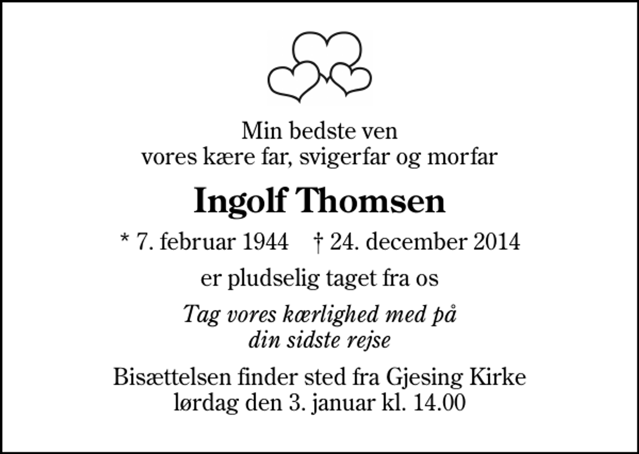 <p>Min bedste ven vores kære far, svigerfar og morfar<br />Ingolf Thomsen<br />* 7. februar 1944 ✝ 24. december 2014<br />er pludselig taget fra os<br />Tag vores kærlighed med på din sidste rejse<br />Bisættelsen finder sted fra Gjesing Kirke lørdag den 3. januar kl. 14.00</p>