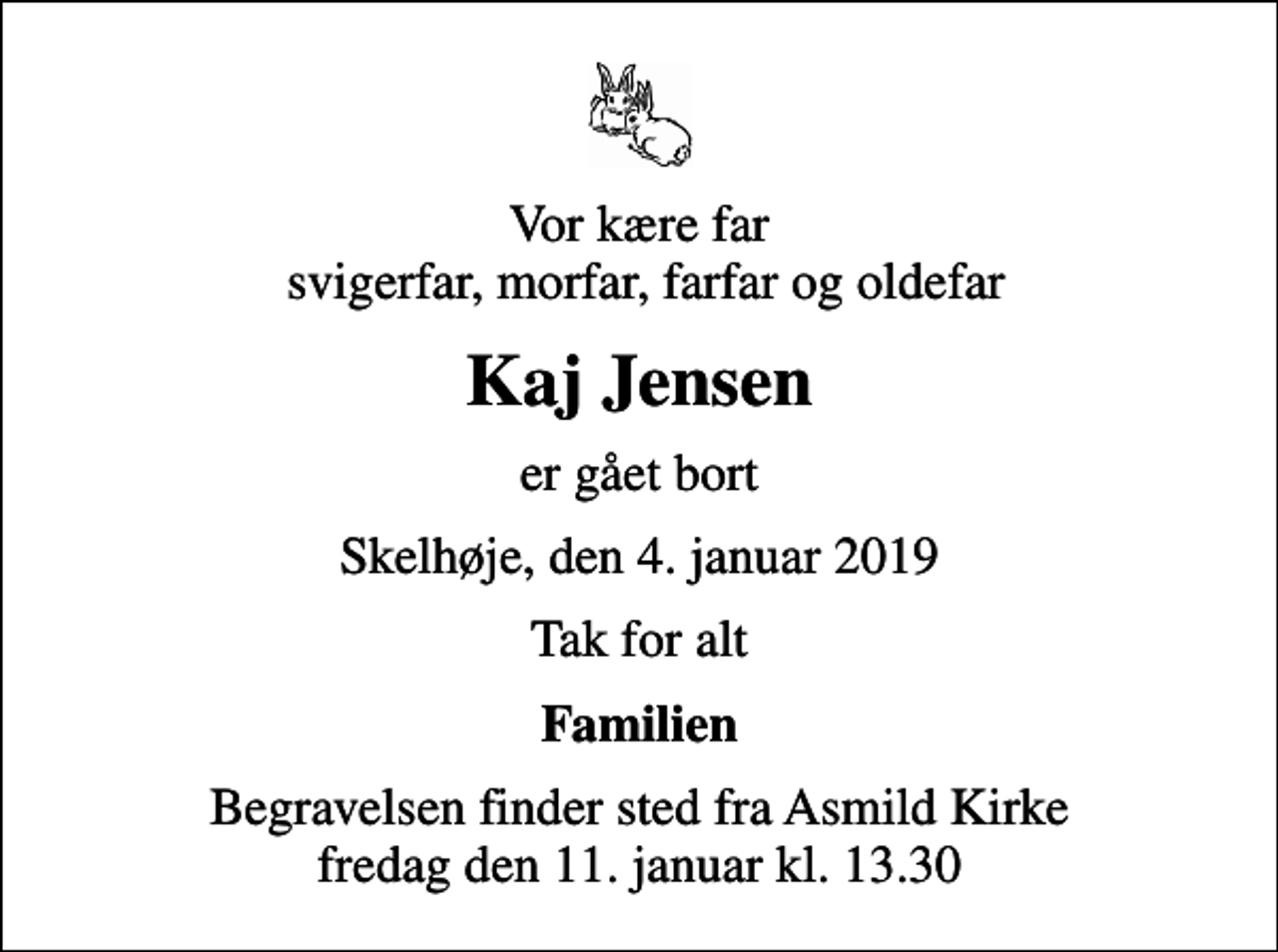 <p>Vor kære far svigerfar, morfar, farfar og oldefar<br />Kaj Jensen<br />er gået bort<br />Skelhøje, den 4. januar 2019<br />Tak for alt<br />Familien<br />Begravelsen finder sted fra Asmild Kirke fredag den 11. januar kl. 13.30</p>