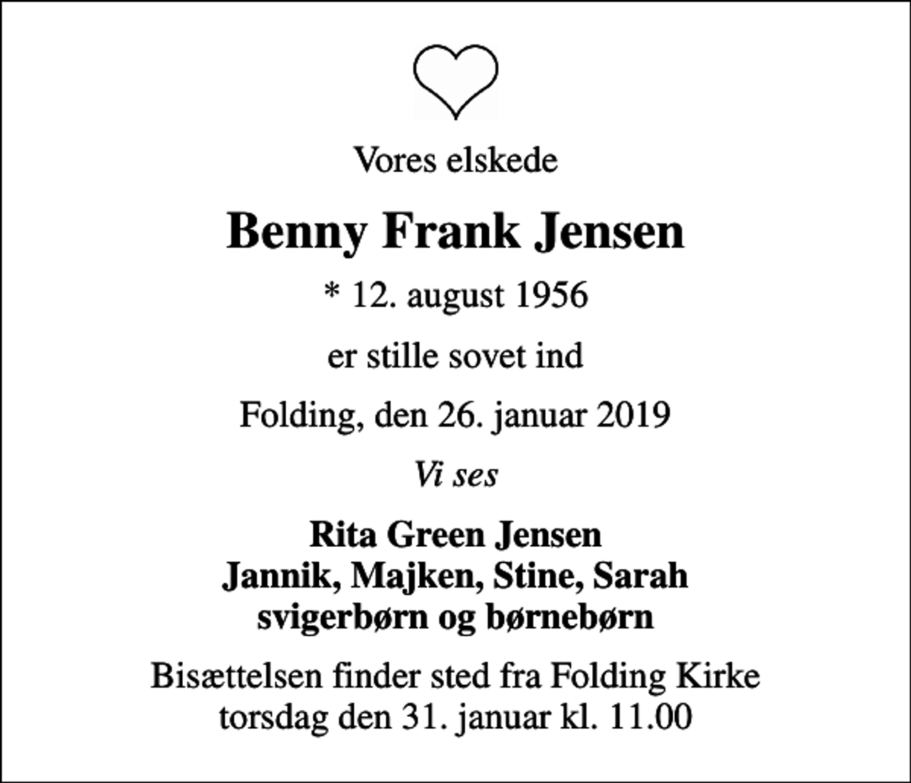 <p>Vores elskede<br />Benny Frank Jensen<br />* 12. august 1956<br />er stille sovet ind<br />Folding, den 26. januar 2019<br />Vi ses<br />Rita Green Jensen Jannik, Majken, Stine, Sarah svigerbørn og børnebørn<br />Bisættelsen finder sted fra Folding Kirke torsdag den 31. januar kl. 11.00</p>