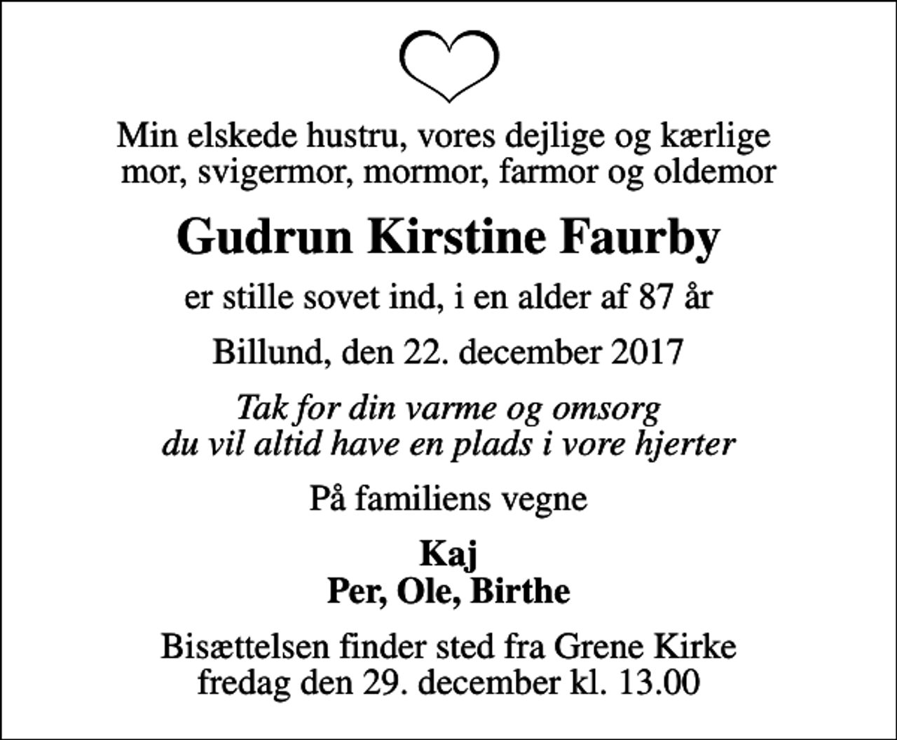 <p>Min elskede hustru, vores dejlige og kærlige mor, svigermor, mormor, farmor og oldemor<br />Gudrun Kirstine Faurby<br />er stille sovet ind, i en alder af 87 år<br />Billund, den 22. december 2017<br />Tak for din varme og omsorg du vil altid have en plads i vore hjerter<br />På familiens vegne<br />Kaj Per, Ole, Birthe<br />Bisættelsen finder sted fra Grene Kirke fredag den 29. december kl. 13.00</p>