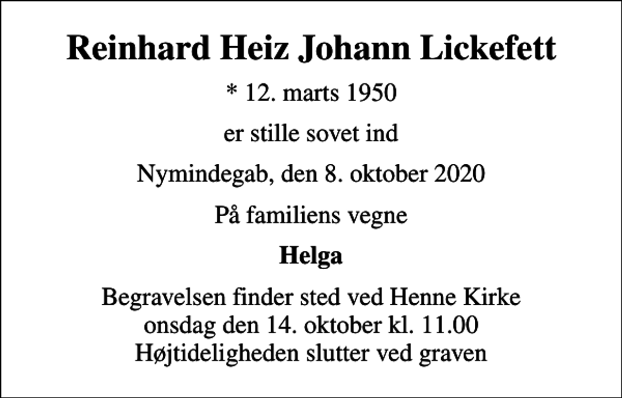 <p>Reinhard Heiz Johann Lickefett<br />* 12. marts 1950<br />er stille sovet ind<br />Nymindegab, den 8. oktober 2020<br />På familiens vegne<br />Helga<br />Begravelsen finder sted ved Henne Kirke onsdag den 14. oktober kl. 11.00 Højtideligheden slutter ved graven</p>