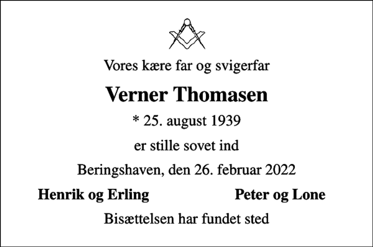 <p>Vores kære far og svigerfar<br />Verner Thomasen<br />* 25. august 1939<br />er stille sovet ind<br />Beringshaven, den 26. februar 2022<br />Henrik og Erling<br />Peter og Lone<br />Bisættelsen har fundet sted</p>