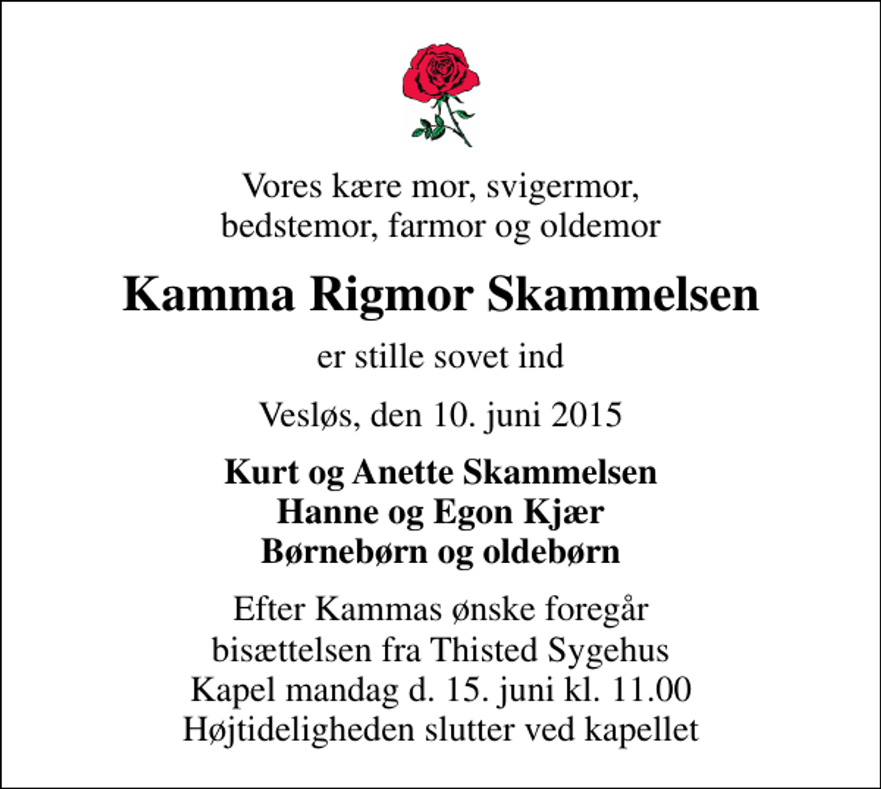 <p>Vores kære mor, svigermor, bedstemor, farmor og oldemor<br />Kamma Rigmor Skammelsen<br />er stille sovet ind<br />Vesløs, den 10. juni 2015<br />Kurt og Anette Skammelsen Hanne og Egon Kjær Børnebørn og oldebørn<br />Efter Kammas ønske foregår bisættelsen fra Thisted Sygehus Kapel mandag d. 15. juni kl. 11.00 Højtideligheden slutter ved kapellet</p>