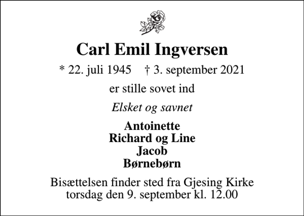 <p>Carl Emil Ingversen<br />* 22. juli 1945 ✝ 3. september 2021<br />er stille sovet ind<br />Elsket og savnet<br />Antoinette Richard og Line Jacob Børnebørn<br />Bisættelsen finder sted fra Gjesing Kirke torsdag den 9. september kl. 12.00</p>