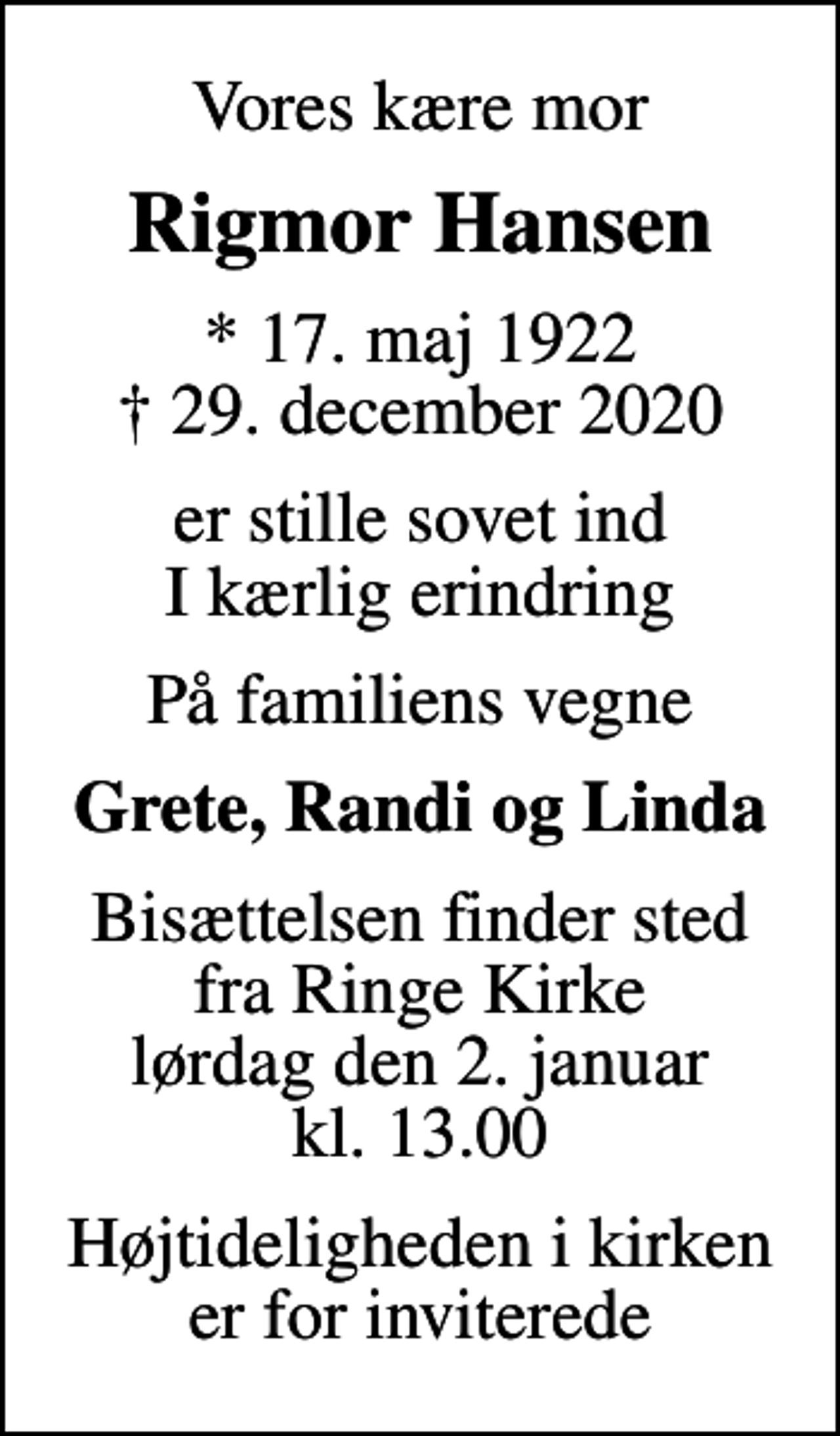 <p>Vores kære mor<br />Rigmor Hansen<br />* 17. maj 1922<br />✝ 29. december 2020<br />er stille sovet ind I kærlig erindring<br />På familiens vegne<br />Grete, Randi og Linda<br />Bisættelsen finder sted fra Ringe Kirke lørdag den 2. januar kl. 13.00<br />Højtideligheden i kirken er for inviterede</p>