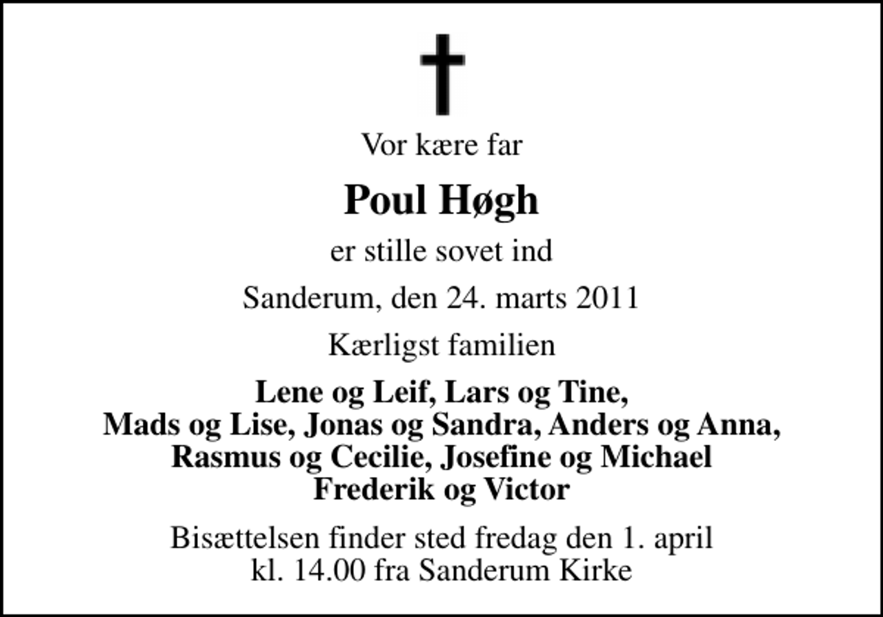 <p>Vor kære far<br />Poul Høgh<br />er stille sovet ind<br />Sanderum, den 24. marts 2011<br />Kærligst familien<br />Lene og Leif, Lars og Tine, Mads og Lise, Jonas og Sandra, Anders og Anna, Rasmus og Cecilie, Josefine og Michael Frederik og Victor<br />Bisættelsen finder sted fredag den 1. april kl. 14.00 fra Sanderum Kirke</p>