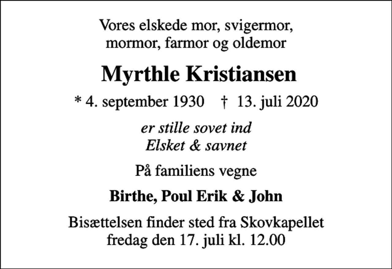 <p>Vores elskede mor, svigermor, mormor, farmor og oldemor<br />Myrthle Kristiansen<br />* 4. september 1930 ✝ 13. juli 2020<br />er stille sovet ind Elsket &amp; savnet<br />På familiens vegne<br />Birthe, Poul Erik &amp; John<br />Bisættelsen finder sted fra Skovkapellet fredag den 17. juli kl. 12.00</p>